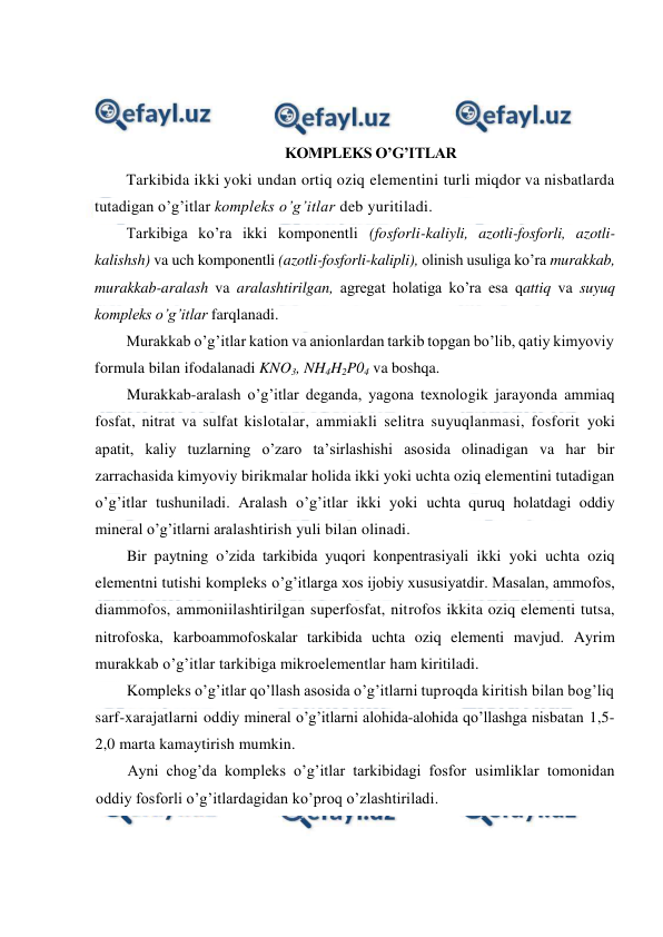  
 
 
 
 
KOMPLEKS O’G’ITLAR 
Tarkibida ikki yoki undan ortiq oziq elementini turli miqdor va nisbatlarda 
tutadigan o’g’itlar kompleks o’g’itlar deb yuritiladi. 
Tarkibiga ko’ra ikki komponentli (fosforli-kaliyli, azotli-fosforli, azotli-
kalishsh) va uch komponentli (azotli-fosforli-kalipli), olinish usuliga ko’ra murakkab, 
murakkab-aralash va aralashtirilgan, agregat holatiga ko’ra esa qattiq va suyuq 
kompleks o’g’itlar farqlanadi. 
Murakkab o’g’itlar kation va anionlardan tarkib topgan bo’lib, qatiy kimyoviy 
formula bilan ifodalanadi KNO3, NH4H2P04 va boshqa. 
Murakkab-aralash o’g’itlar deganda, yagona texnologik jarayonda ammiaq 
fosfat, nitrat va sulfat kislotalar, ammiakli selitra suyuqlanmasi, fosforit yoki 
apatit, kaliy tuzlarning o’zaro ta’sirlashishi asosida olinadigan va har bir 
zarrachasida kimyoviy birikmalar holida ikki yoki uchta oziq elementini tutadigan 
o’g’itlar tushuniladi. Aralash o’g’itlar ikki yoki uchta quruq holatdagi oddiy 
mineral o’g’itlarni aralashtirish yuli bilan olinadi. 
Bir paytning o’zida tarkibida yuqori konpentrasiyali ikki yoki uchta oziq 
elementni tutishi kompleks o’g’itlarga xos ijobiy xususiyatdir. Masalan, ammofos, 
diammofos, ammoniilashtirilgan superfosfat, nitrofos ikkita oziq elementi tutsa, 
nitrofoska, karboammofoskalar tarkibida uchta oziq elementi mavjud. Ayrim 
murakkab o’g’itlar tarkibiga mikroelementlar ham kiritiladi. 
Kompleks o’g’itlar qo’llash asosida o’g’itlarni tuproqda kiritish bilan bog’liq 
sarf-xarajatlarni oddiy mineral o’g’itlarni alohida-alohida qo’llashga nisbatan 1,5-
2,0 marta kamaytirish mumkin. 
Ayni chog’da kompleks o’g’itlar tarkibidagi fosfor usimliklar tomonidan 
oddiy fosforli o’g’itlardagidan ko’proq o’zlashtiriladi. 
