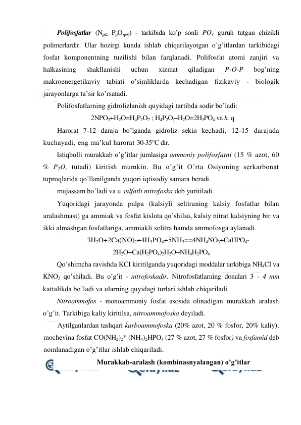  
 
Polifosfatlar (Npt2 PpO,p+|) - tarkibida ko’p sonli PO4 guruh tutgan chizikli 
polimerlardir. Ular hozirgi kunda ishlab chiqarilayotgan o’g’itlardan tarkibidagi 
fosfat komponentning tuzilishi bilan farqlanadi. Polifosfat atomi zanjiri va 
halkasining 
shakllanishi 
uchun 
xizmat 
qiladigan 
P-O-P 
bog’ning 
makroenergetikaviy tabiati o’simliklarda kechadigan fizikaviy - biologik 
jarayonlarga ta’sir ko’rsatadi. 
Polifosfatlarning gidrolizlanish quyidagi tartibda sodir bo’ladi: 
2NPO3+H2O=H4P2O7  ; H4P2O;+H2O=2H3PO4 va h. q 
Harorat 7-12 daraja bo’lganda gidroliz sekin kechadi, 12-15 darajada 
kuchayadi, eng ma’kul harorat 30-35°C dir. 
Istiqbolli murakkab o’g’itlar jumlasiga ammoniy polifosfatni (15 % azot, 60 
% P2O, tutadi) kiritish mumkin. Bu o’g’it O’rta Osiyoning serkarbonat 
tuproqlarida qo’llanilganda yuqori iqtisodiy samara beradi. 
mujassam bo’ladi va u sulfatli nitrofoska deb yuritiladi. 
Yuqoridagi jarayonda pulpa (kalsiyli selitraning kalsiy fosfatlar bilan 
aralashmasi) ga ammiak va fosfat kislota qo’shilsa, kalsiy nitrat kalsiyning bir va 
ikki almashgan fosfatlariga, ammiakli selitra hamda ammofosga aylanadi. 
3H2O+2Ca(NO)2+4H3PO4+5NH3==4NH4NO3+CaHPO4- 
2H2O+Ca(H2PO4)2H2O+NH4H2PO4 
Qo’shimcha ravishda KCI kiritilganda yuqoridagi moddalar tarkibiga NH4CI va 
KNO3 qo’shiladi. Bu o’g’it - nitrofoskadir. Nitrofosfatlarning donalari 3 - 4 mm 
kattalikda bo’ladi va ularning quyidagi turlari ishlab chiqariladi  
Nitroammofos - monoammoniy fosfat asosida olinadigan murakkab aralash 
o’g’it. Tarkibiga kaliy kiritilsa, nitroammofoska deyiladi. 
Aytilganlardan tashqari karboammofoska (20% azot, 20 % fosfor, 20% kaliy), 
mochevina fosfat CO(NH2)2* (NH4)2HPO4 (27 % azot, 27 % fosfor) va fosfamid deb 
nomlanadigan o’g’itlar ishlab chiqariladi. 
Murakkab-aralash (kombinasnyalangan) o’g’itlar 
