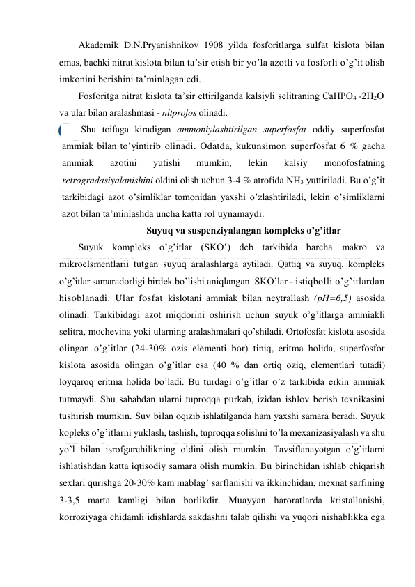  
 
Akademik D.N.Pryanishnikov 1908 yilda fosforitlarga sulfat kislota bilan 
emas, bachki nitrat kislota bilan ta’sir etish bir yo’la azotli va fosforli o’g’it olish 
imkonini berishini ta’minlagan edi. 
Fosforitga nitrat kislota ta’sir ettirilganda kalsiyli selitraning CaHPO4 *2H2O 
va ular bilan aralashmasi - nitprofos olinadi. 
Shu toifaga kiradigan ammoniylashtirilgan superfosfat oddiy superfosfat 
ammiak bilan to’yintirib olinadi. Odatda, kukunsimon superfosfat 6 % gacha 
ammiak 
azotini 
yutishi 
mumkin, 
lekin 
kalsiy 
monofosfatning 
retrogradasiyalanishini oldini olish uchun 3-4 % atrofida NH3 yuttiriladi. Bu o’g’it 
tarkibidagi azot o’simliklar tomonidan yaxshi o’zlashtiriladi, lekin o’simliklarni 
azot bilan ta’minlashda uncha katta rol uynamaydi. 
Suyuq va suspenziyalangan kompleks o’g’itlar 
Suyuk kompleks o’g’itlar (SKO’) deb tarkibida barcha makro va 
mikroelsmentlarii tutgan suyuq aralashlarga aytiladi. Qattiq va suyuq, kompleks 
o’g’itlar samaradorligi birdek bo’lishi aniqlangan. SKO’lar - istiqbolli o’g’itlardan 
hisoblanadi. Ular fosfat kislotani ammiak bilan neytrallash (pH=6,5) asosida 
olinadi. Tarkibidagi azot miqdorini oshirish uchun suyuk o’g’itlarga ammiakli 
selitra, mochevina yoki ularning aralashmalari qo’shiladi. Ortofosfat kislota asosida 
olingan o’g’itlar (24-30% ozis elementi bor) tiniq, eritma holida, superfosfor 
kislota asosida olingan o’g’itlar esa (40 % dan ortiq oziq, elementlari tutadi) 
loyqaroq eritma holida bo’ladi. Bu turdagi o’g’itlar o’z tarkibida erkin ammiak 
tutmaydi. Shu sababdan ularni tuproqqa purkab, izidan ishlov berish texnikasini 
tushirish mumkin. Suv bilan oqizib ishlatilganda ham yaxshi samara beradi. Suyuk 
kopleks o’g’itlarni yuklash, tashish, tuproqqa solishni to’la mexanizasiyalash va shu 
yo’l bilan isrofgarchilikning oldini olish mumkin. Tavsiflanayotgan o’g’itlarni 
ishlatishdan katta iqtisodiy samara olish mumkin. Bu birinchidan ishlab chiqarish 
sexlari qurishga 20-30% kam mablag’ sarflanishi va ikkinchidan, mexnat sarfining 
3-3,5 marta kamligi bilan borlikdir. Muayyan haroratlarda kristallanishi, 
korroziyaga chidamli idishlarda sakdashni talab qilishi va yuqori nishablikka ega 
