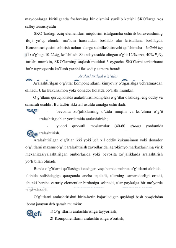  
 
maydonlarga kiritilganda fosforning bir qismini yuvilib ketishi SKO’larga xos 
salbiy xususiyatdir. 
SKO’lardagi oziq elementlari miqdorini istalgancha oshirib boraverishning 
iloji yo’q, chunki ma’lum haroratdan boshlab ular kristallana boshlaydi. 
Konsentrasiyasini oshirish uchun ularga stabillashtiruvchi qo’shimcha - kolloid loy 
(1 t o’g’itga 10-22 kg) ko’shiladi. Shunday usulda olingan o’g’it 12 % azot, 40% P2O5 
tutishi mumkin, SKO’larning saqlash muddati 3 oygacha. SKO’larni serkarbonat 
bo’z tuproqoarda ko’llash yaxshi iktisodiy samara beradi. 
Aralashtirilgal o’g’itlar 
Aralashtirilgan o’g’itlar komponentlarni kimyoviy o’zgarishga uchratmasdan 
olinadi. Ular kukunsimon yoki donador holatda bo’lishi mumkin. 
O’g’itlarni quruq holatda aralashtirish kompleks o’g’itlar olishdagi eng oddiy va 
samarali usuldir. Bu tadbir ikki xil usulda amalga oshiriladi: 
- 
bevosita xo’jaliklarning o’zida muqim va ko’chma o’g’it 
aralashtirgichlar yordamida aralashtirish; 
- 
yuqori 
quvvatli 
moslamalar 
(40-60 
t/soat) 
yordamida 
aralashtirish. 
Aralashtirilgan o’g’itlar ikki yoki uch xil oddiy kukunsimon yoki donador 
o’g’itlarni maxsus o’g’it aralashtirish zavodlarida, agrokimyo markazlarining yirik 
mexanizasiyalashtirilgan omborlarida yoki bevosita xo’jaliklarda aralashtirish 
yo’li bilan olinadi. 
Bunda o’g’itlarni qo’llashga ketadigan vaqt hamda mehnat o’g’itlarni alohida - 
alohida solishdagiga qaraganda ancha tejaladi, ularning samaradorligi ortadi, 
chunki barcha zaruriy elementlar birdaniga solinadi, ular paykalga bir me’yorda 
taqsimlanadi. 
O’g’itlarni aralashtirishni birin-ketin bajariladigan quyidagi besh bosqichdan 
iborat jarayon deb qarash mumkin: 
1) O’g’itlarni aralashtirishga tayyorlash; 
2)  Komponentlarni aralashtirishga o’zatish; 
