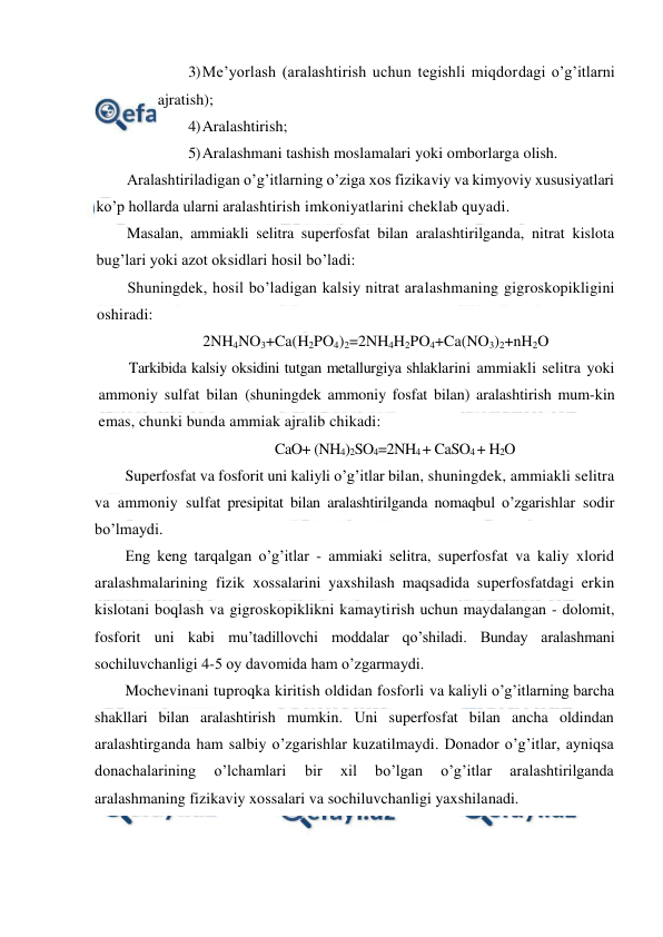  
 
3) Me’yorlash (aralashtirish uchun tegishli miqdordagi o’g’itlarni 
ajratish); 
4) Aralashtirish; 
5) Aralashmani tashish moslamalari yoki omborlarga olish. 
Aralashtiriladigan o’g’itlarning o’ziga xos fizikaviy va kimyoviy xususiyatlari 
ko’p hollarda ularni aralashtirish imkoniyatlarini cheklab quyadi. 
Masalan, ammiakli selitra superfosfat bilan aralashtirilganda, nitrat kislota 
bug’lari yoki azot oksidlari hosil bo’ladi: 
Shuningdek, hosil bo’ladigan kalsiy nitrat aralashmaning gigroskopikligini 
oshiradi: 
2NH4NO3+Ca(H2PO4)2=2NH4H2PO4+Ca(NO3)2+nH2O 
Tarkibida kalsiy oksidini tutgan metallurgiya shlaklarini ammiakli selitra yoki 
ammoniy sulfat bilan (shuningdek ammoniy fosfat bilan) aralashtirish mum-kin 
emas, chunki bunda ammiak ajralib chikadi: 
CaO+ (NH4)2SO4=2NH4 + CaSO4 + H2O 
Superfosfat va fosforit uni kaliyli o’g’itlar bilan, shuningdek, ammiakli selitra 
va ammoniy sulfat presipitat bilan aralashtirilganda nomaqbul o’zgarishlar sodir 
bo’lmaydi. 
Eng keng tarqalgan o’g’itlar - ammiaki selitra, superfosfat va kaliy xlorid 
aralashmalarining fizik xossalarini yaxshilash maqsadida superfosfatdagi erkin 
kislotani boqlash va gigroskopiklikni kamaytirish uchun maydalangan - dolomit, 
fosforit uni kabi mu’tadillovchi moddalar qo’shiladi. Bunday aralashmani 
sochiluvchanligi 4-5 oy davomida ham o’zgarmaydi. 
Mochevinani tuproqka kiritish oldidan fosforli va kaliyli o’g’itlarning barcha 
shakllari bilan aralashtirish mumkin. Uni superfosfat bilan ancha oldindan 
aralashtirganda ham salbiy o’zgarishlar kuzatilmaydi. Donador o’g’itlar, ayniqsa 
donachalarining 
o’lchamlari 
bir 
xil 
bo’lgan 
o’g’itlar 
aralashtirilganda 
aralashmaning fizikaviy xossalari va sochiluvchanligi yaxshilanadi. 
