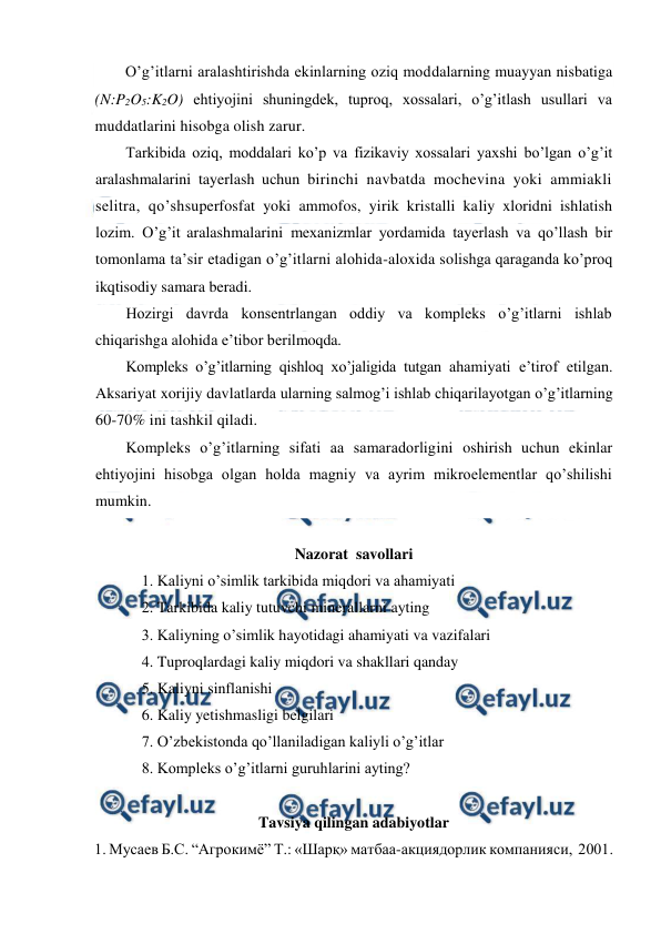  
 
O’g’itlarni aralashtirishda ekinlarning oziq moddalarning muayyan nisbatiga 
(N:P2O5:K2O) ehtiyojini shuningdek, tuproq, xossalari, o’g’itlash usullari va 
muddatlarini hisobga olish zarur. 
Tarkibida oziq, moddalari ko’p va fizikaviy xossalari yaxshi bo’lgan o’g’it 
aralashmalarini tayerlash uchun birinchi navbatda mochevina yoki ammiakli 
selitra, qo’shsuperfosfat yoki ammofos, yirik kristalli kaliy xloridni ishlatish 
lozim. O’g’it aralashmalarini mexanizmlar yordamida tayerlash va qo’llash bir 
tomonlama ta’sir etadigan o’g’itlarni alohida-aloxida solishga qaraganda ko’proq 
ikqtisodiy samara beradi. 
Hozirgi davrda konsentrlangan oddiy va kompleks o’g’itlarni ishlab 
chiqarishga alohida e’tibor berilmoqda. 
Kompleks o’g’itlarning qishloq xo’jaligida tutgan ahamiyati e’tirof etilgan. 
Aksariyat xorijiy davlatlarda ularning salmog’i ishlab chiqarilayotgan o’g’itlarning 
60-70% ini tashkil qiladi. 
Kompleks o’g’itlarning sifati aa samaradorligini oshirish uchun ekinlar 
ehtiyojini hisobga olgan holda magniy va ayrim mikroelementlar qo’shilishi 
mumkin. 
 
Nazorat  savollari 
1. Kaliyni o’simlik tarkibida miqdori va ahamiyati 
2. Tarkibida kaliy tutuvchi minerallarni ayting 
3. Kaliyning o’simlik hayotidagi ahamiyati va vazifalari 
4. Tuproqlardagi kaliy miqdori va shakllari qanday 
5. Kaliyni sinflanishi 
6. Kaliy yetishmasligi belgilari 
7. O’zbekistonda qo’llaniladigan kaliyli o’g’itlar 
8. Kompleks o’g’itlarni guruhlarini ayting? 
 
Tavsiya qilingan adabiyotlar 
1. Мусаев Б.С. “Агрокимё” Т.: «Шарқ» матбаа-акциядорлик компанияси,  2001. 
