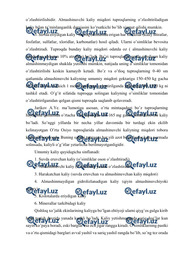  
 
o’zlashtirilishidir. Almashinuvchi kaliy miqdori tuproqlarning o’zlashtiriladigan 
kaliy bilan ta’minlanganlik darajasini ko’rsatkichi bo’lib xizmat qilishi mumkin. 
3. Suvda eriydigan kaliy - tuproq eritmasida erigan har xil tuzlar (kaliy nitratlar, 
fosfatlar, sulfatlar, xloridlar, karbonatlar) hosil qiladi. Ularni o’simliklar bevosita 
o’zlashtiradi. Tuproqda bunday kaliy miqdori odatda oz ( almashinuvchi kaliy 
miqdoriga nisbatan 10% atrofida) bo’ladi. Ba’zi tuproqlarda suvda eriydigan kaliy 
almashinmaydigan shaklda yutilishi mumkin, natijada uning o’simliklar tomonidan 
o’zlashtirilishi keskin kamayib ketadi. Bo’z va o’tloq tuproqlarning 0-40 sm 
qatlamida almashinuvchi kaliyning umumiy miqdori gektariga 150-450 kg gacha 
bo’ladi. Bu ko’rsatkich 1 metrli qatlamga aylantirilganda gektariga 700-1300 kg ni 
tashkil etadi. O’g’it sifatida tuproqqa solingan kaliyning o’simliklar tomonidan 
o’zlashtirilganidan qolgan qismi tuproqda saqlanib qolaveradi. 
Jarikov A.Ye. ma’lumotiga asosan, o’rta mintaqadagi bo’z tuproqlarning 
haydalma qatlamida o’rtacha 1 kg tuproqda 139-165 mg gacha almashinuvchi kaliy 
bo’ladi. So’nggi yillarda bir necha yillar davomida bir turdagi ekin ekilib 
kelinayotgan O’rta Osiyo tuproqlarida almashinuvchi kaliyning miqdori tobora 
kamayib bormoqda. Buning sababi tuproqqa har yili azot bilan fosfor katta normada 
solinsada, kaliyli o’g’itlar yetarlicha berilmayotganligidir. 
Umumiy kaliy quyidagicha sinflanadi: 
1. Suvda eruvchan kaliy (o’simliklar oson o’zlashtiradi) 
2. Almashinuvchi kaliy (o’simliklar yaxshi o’zlashtiradi) 
3. Harakatchan kaliy (suvda eruvchan va almashinuvchan kaliy miqdori) 
4. Almashinmaydigan gidrolizlanadigan kaliy (qiyin almashinuvchiyoki 
rezerv) 
5. Kislotalarda eriydigan kaliy 
6. Minerallar tarkibidagi kaliy 
Qishloq xo’jalik ekinlarining kaliyga bo’lgan ehtiyoji ularni qiyg’os gulga kirib 
hosil tugish davrida yanada kuchli bo’ladi. Kaliy yetishmaganda sariq dog’lar kun 
sayin ko’paya boradi, eski barglar esa och jigar rangga kiradi. O’simliklarning pastki 
va o’rta qismidagi barglari avval yashil va sariq yashil rangda bo’lib, so’ng tez orada 
