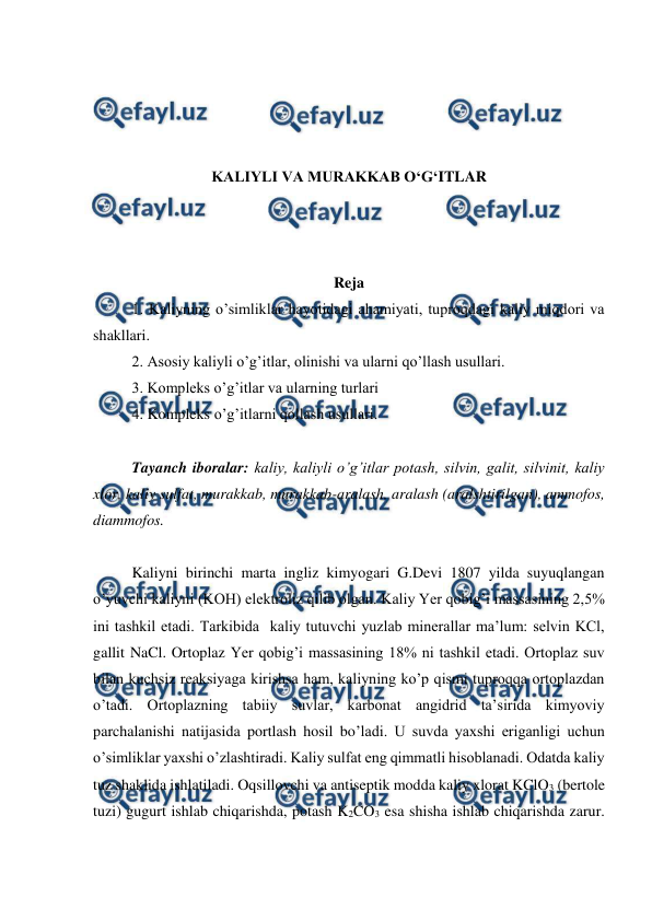  
 
 
 
 
 
KALIYLI VA MURAKKAB O‘G‘ITLAR 
 
 
 
Reja 
1. Kaliyning o’simliklar hayotidagi ahamiyati, tuproqdagi kaliy miqdori va 
shakllari. 
2. Asosiy kaliyli o’g’itlar, olinishi va ularni qo’llash usullari. 
3. Kompleks o’g’itlar va ularning turlari 
4. Kompleks o’g’itlarni qollash usullari. 
 
Tayanch iboralar: kaliy, kaliyli o’g’itlar potash, silvin, galit, silvinit, kaliy 
xlor, kaliy sulfat, murakkab, murakkab-aralash, aralash (aralshtirilgan), ammofos, 
diammofos. 
 
Kaliyni birinchi marta ingliz kimyogari G.Devi 1807 yilda suyuqlangan 
o’yuvchi kaliyni (KOH) elektroliz qilib olgan. Kaliy Yer qobig’i massasining 2,5% 
ini tashkil etadi. Tarkibida  kaliy tutuvchi yuzlab minerallar ma’lum: selvin KCl, 
gallit NaCl. Ortoplaz Yer qobig’i massasining 18% ni tashkil etadi. Ortoplaz suv 
bilan kuchsiz reaksiyaga kirishsa ham, kaliyning ko’p qismi tuproqqa ortoplazdan 
o’tadi. Ortoplazning tabiiy suvlar, karbonat angidrid ta’sirida kimyoviy 
parchalanishi natijasida portlash hosil bo’ladi. U suvda yaxshi eriganligi uchun 
o’simliklar yaxshi o’zlashtiradi. Kaliy sulfat eng qimmatli hisoblanadi. Odatda kaliy 
tuz shaklida ishlatiladi. Oqsillovchi va antiseptik modda kaliy xlorat KClO3 (bertole 
tuzi) gugurt ishlab chiqarishda, potash K2CO3 esa shisha ishlab chiqarishda zarur. 
