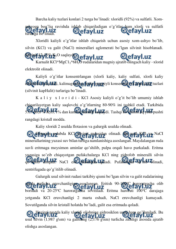 
 
Barcha kaliy tuzlari konlari 2 turga bo’linadi: xloridli (92%) va sulfatli. Xom-
ashyoga bog’liq ravishda ishlab chiqariladigan o’g’itlar ham xlorli va sulfatli 
turlarga bo’linadi. 
Xloridli kaliyli o’g’itlar ishlab chiqarish uchun asosiy xom-ashyo bo’lib, 
silvin (KCl) va galit (NaCl) minerallari aglomerati bo’lgan silvinit hisoblanadi. 
Silvinit 12-15% K2O saqlaydi.  
Karnalit KCl*MgC12*6H2O rudalaridan magniy ajratib olingach kaliy –xlorid 
elektrolit olinadi. 
Kaliyli o’g’itlar konsentrlangan (xlorli kaliy, kaliy sulfati, xlorli kaliy 
elektrolit, kaliy tuzi, kalimagneziya, kaliy-magniyli konsentrat) va xom kaliy tuzlari 
(silvinit kapHalit) turlariga bo’linadi. 
K a l i y  x l o r i d i - KCl Asosiy kaliyli o’g’it bo’lib umumiy ishlab 
chiqarilayetgan kaliy saqlovchi o’g’itlarning 80-90% ini tashkil etadi. Tarkibida 
53,7-60,6 % K2O, 1% dan kamroq namlik saqlaydi. Tashqi ko’rinishi oq yoki pushti 
rangdagi kristall modda. 
Kaliy xloridi 2 usulda flotasion va galurgik usulda olinadi. 
Flotasion uslubda KCl silvinit rudasidan olinadi. Bu usul KCl va NaCI 
minerallarining yuzasi suv bilan turliga namlanishiga asoslangan. Maydalangan ruda 
suvli eritmaga moysimon aminlar qo’shilib, pulpa orqali havo purkaladi. Eritma 
yuzasiga so’zib chiqayotgan pufakchalarga KCl ning gidrofob mineralli silvin 
qo’shilib chiqadi. NaCl esa chukmada qoladi. Pufakchalar so’zib olinadi, 
sentrifugada qo’g’itilib olinadi. 
Galurgik usul silvinit rudasi tarkibiy qismi bo’lgan silvin va galit rudalarining 
suvda turlicha eruvchanligiga asoslangan. Eritish 90-100oC haroratgacha olib 
boriladi va 20-25oC haroratgacha sovitiladi. Eritma harorati 100oC darajaga 
yetganda KCl eruvchanligi 2 marta oshadi, NaCl eruvchanligi kamayadi. 
Sovutilganda silvin kristall holatda bo’ladi, galit esa eritmada qoladi. 
Hozirgi paytda kaliy xloridi olishning gidrosiklon usuli ham qo’llaniladi. Bu 
usul silvin (1,987 g\sm) va galitning (2,176 g\sm) turlicha zichligi asosida ajratib 
olishga asoslangan. 
