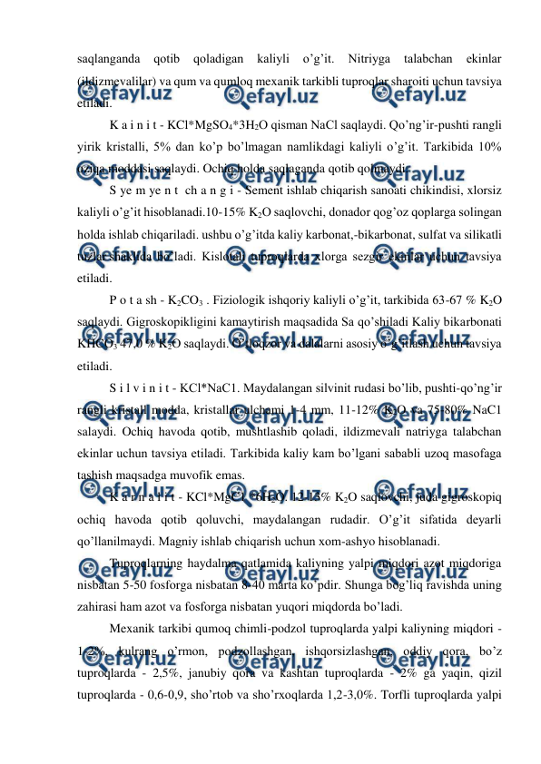  
 
saqlanganda 
qotib 
qoladigan 
kaliyli 
o’g’it. 
Nitriyga 
talabchan 
ekinlar 
(ildizmevalilar) va qum va qumloq mexanik tarkibli tuproqlar sharoiti uchun tavsiya 
etiladi. 
K a i n i t - KCl*MgSO4*3H2O qisman NaCl saqlaydi. Qo’ng’ir-pushti rangli 
yirik kristalli, 5% dan ko’p bo’lmagan namlikdagi kaliyli o’g’it. Tarkibida 10% 
oziqa moddasi saqlaydi. Ochiq holda saqlaganda qotib qolmaydi. 
S ye m ye n t  ch a n g i - Sement ishlab chiqarish sanoati chikindisi, xlorsiz 
kaliyli o’g’it hisoblanadi.10-15% K2O saqlovchi, donador qog’oz qoplarga solingan 
holda ishlab chiqariladi. ushbu o’g’itda kaliy karbonat,-bikarbonat, sulfat va silikatli 
tuzlar shaklida bo’ladi. Kislotali tuproqlarda xlorga sezgir ekinlar uchun tavsiya 
etiladi. 
P o t a sh - K2CO3 . Fiziologik ishqoriy kaliyli o’g’it, tarkibida 63-67 % K2O 
saqlaydi. Gigroskopikligini kamaytirish maqsadida Sa qo’shiladi Kaliy bikarbonati 
KHCO3 47,0 % K2O saqlaydi. O’tloqzor va dalalarni asosiy o’g’itlash uchun tavsiya 
etiladi. 
S i l v i n i t - KCl*NaC1. Maydalangan silvinit rudasi bo’lib, pushti-qo’ng’ir 
rangli kristall modda, kristallar ulchami 1-4 mm, 11-12% K2O va 75-80% NaC1 
salaydi. Ochiq havoda qotib, mushtlashib qoladi, ildizmevali natriyga talabchan 
ekinlar uchun tavsiya etiladi. Tarkibida kaliy kam bo’lgani sababli uzoq masofaga 
tashish maqsadga muvofik emas. 
K a r n a l i t - KCl*MgC1 *6H2O. 12-13% K2O saqlovchi, juda gigroskopiq 
ochiq havoda qotib qoluvchi, maydalangan rudadir. O’g’it sifatida deyarli 
qo’llanilmaydi. Magniy ishlab chiqarish uchun xom-ashyo hisoblanadi. 
Tuproqlarning haydalma qatlamida kaliyning yalpi miqdori azot miqdoriga 
nisbatan 5-50 fosforga nisbatan 8-40 marta ko’pdir. Shunga bog’liq ravishda uning 
zahirasi ham azot va fosforga nisbatan yuqori miqdorda bo’ladi. 
Mexanik tarkibi qumoq chimli-podzol tuproqlarda yalpi kaliyning miqdori -
1-2%, kulrang o’rmon, podzollashgan, ishqorsizlashgan, oddiy qora, bo’z 
tuproqlarda - 2,5%, janubiy qora va kashtan tuproqlarda - 2% ga yaqin, qizil 
tuproqlarda - 0,6-0,9, sho’rtob va sho’rxoqlarda 1,2-3,0%. Torfli tuproqlarda yalpi 
