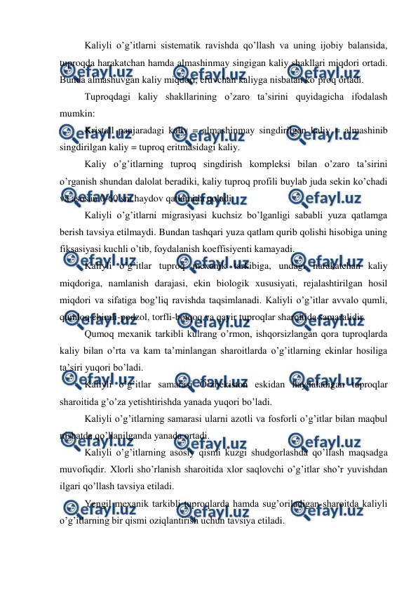  
 
Kaliyli o’g’itlarni sistematik ravishda qo’llash va uning ijobiy balansida, 
tuproqda harakatchan hamda almashinmay singigan kaliy shakllari miqdori ortadi. 
Bunda almashuvgan kaliy miqdori, eruvchan kaliyga nisbatan ko’proq ortadi. 
Tuproqdagi kaliy shakllarining o’zaro ta’sirini quyidagicha ifodalash 
mumkin: 
Kristall panjaradagi kaliy = almashinmay singdirilgan kaliy = almashinib 
singdirilgan kaliy = tuproq eritmasidagi kaliy. 
Kaliy o’g’itlarning tuproq singdirish kompleksi bilan o’zaro ta’sirini 
o’rganish shundan dalolat beradiki, kaliy tuproq profili buylab juda sekin ko’chadi 
va asosan 0-60 sm haydov qatlamida qoladi. 
Kaliyli o’g’itlarni migrasiyasi kuchsiz bo’lganligi sababli yuza qatlamga 
berish tavsiya etilmaydi. Bundan tashqari yuza qatlam qurib qolishi hisobiga uning 
fiksasiyasi kuchli o’tib, foydalanish koeffisiyenti kamayadi. 
Kaliyli o’g’itlar tuproq mexanik tarkibiga, undagi harakatchan kaliy 
miqdoriga, namlanish darajasi, ekin biologik xususiyati, rejalashtirilgan hosil 
miqdori va sifatiga bog’liq ravishda taqsimlanadi. Kaliyli o’g’itlar avvalo qumli, 
qumloq chimli-podzol, torfli-botqoq va qayir tuproqlar sharoitida samaralidir. 
Qumoq mexanik tarkibli kulrang o’rmon, ishqorsizlangan qora tuproqlarda 
kaliy bilan o’rta va kam ta’minlangan sharoitlarda o’g’itlarning ekinlar hosiliga 
ta’siri yuqori bo’ladi. 
Kaliyli o’g’itlar samarasi O’zbekiston eskidan haydaladigan tuproqlar 
sharoitida g’o’za yetishtirishda yanada yuqori bo’ladi. 
Kaliyli o’g’itlarning samarasi ularni azotli va fosforli o’g’itlar bilan maqbul 
nisbatda qo’llanilganda yanada ortadi. 
Kaliyli o’g’itlarning asosiy qismi kuzgi shudgorlashda qo’llash maqsadga 
muvofiqdir. Xlorli sho’rlanish sharoitida xlor saqlovchi o’g’itlar sho’r yuvishdan 
ilgari qo’llash tavsiya etiladi. 
Yengil mexanik tarkibli tuproqlarda hamda sug’oriladigan sharoitda kaliyli 
o’g’itlarning bir qismi oziqlantirish uchun tavsiya etiladi. 
