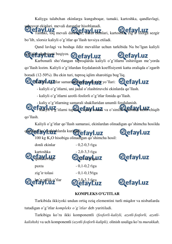  
 
Kaliyga talabchan ekinlarga kungaboqar, tamaki, kartoshka, qandlavlagi, 
sabzavot ekinlari, mevali daraxtlar hisoblanadi. 
Tamaki, toq mevali daraxtlar, sitrus ekinlari, kartoshka, zig’ir xlorga sezgir 
bo’lib, xlorsiz kaliyli o’g’itlar qo’llash tavsiya etiladi. 
Qand lavlagi va boshqa ildiz mevalilar uchun tarkibida Na bo’lgan kaliyli 
o’g’itlar ahamiyati beqiyos. 
Karbonatli sho’rlangan tuproqlarda kaliyli o’g’itlarni oshirilgan me’yorda  
qo’llash lozim. Kaliyli o’g’itlardan foydalanish koeffisiyenti katta oraliqda o’zgarib 
boradi (12-50%). Bu ekin turi, tuproq iqlim sharoitiga bog’liq. 
Kaliyli o’g’itlar samaradorligini oshirishi yo’llari: 
  - kaliyli o’g’itlarni, uni jadal o’zlashtiruvchi ekinlarda qo’llash. 
  - kaliyli o’g’itlarni azotli-fosforli o’g’itlar fonida qo’llash. 
  - kaliy o’g’itlarning samarali shakllaridan unumli foydalanish. 
  - kaliyli o’g’itlarni tuproq - iqlim zonasi va o’simlik talabidan kelib chiqib 
qo’llash. 
Kaliyli o’g’itlar qo’llash samarasi, ekinlardan olinadigan qo’shimcha hosilda 
quyidagi ko’rsatkichlarda kurinadi: 
100 kg K2O hisobiga olinadigan qo’shimcha hosil: 
donli ekinlar  
 
- 0,2-0,3 t\ga 
kartoshka 
 
 
- 2,0-3,3 t\ga 
qand lavlagi   
 
- 3,5-4,0 t\ga 
paxta  
 
 
- 0,1-0,2 t\ga 
zig’ir tolasi   
 
- 0,1-0,15t\ga 
ko’p yillik o’tlar   
- 2,0-3,3 t\ga 
 
KOMPLEKS O’G’ITLAR 
Tarkibida ikkiyoki undan ortiq oziq elementini turli miqdor va nisbatlarda 
tutadigan o’g’itlar kompleks o’g’itlar deb yuritiladi. 
Tarkibiga ko’ra ikki komponentli (fosforli-kaliyli, azotli-fosforli, azotli-
kalishsh) va uch komponentli (azotli-fosforli-kalipli), olinish usuliga ko’ra murakkab, 
