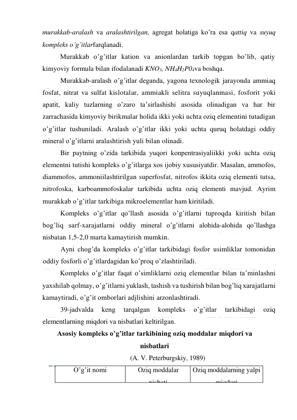  
 
murakkab-aralash va aralashtirilgan, agregat holatiga ko’ra esa qattiq va suyuq 
kompleks o’g’itlarfarqlanadi. 
Murakkab o’g’itlar kation va anionlardan tarkib topgan bo’lib, qatiy 
kimyoviy formula bilan ifodalanadi KNO3, NH4H2P04va boshqa. 
Murakkab-aralash o’g’itlar deganda, yagona texnologik jarayonda ammiaq 
fosfat, nitrat va sulfat kislotalar, ammiakli selitra suyuqlanmasi, fosforit yoki 
apatit, kaliy tuzlarning o’zaro ta’sirlashishi asosida olinadigan va har bir 
zarrachasida kimyoviy birikmalar holida ikki yoki uchta oziq elementini tutadigan 
o’g’itlar tushuniladi. Aralash o’g’itlar ikki yoki uchta quruq holatdagi oddiy 
mineral o’g’itlarni aralashtirish yuli bilan olinadi. 
Bir paytning o’zida tarkibida yuqori konpentrasiyaliikki yoki uchta oziq 
elementni tutishi kompleks o’g’itlarga xos ijobiy xususiyatdir. Masalan, ammofos, 
diammofos, ammoniilashtirilgan superfosfat, nitrofos ikkita oziq elementi tutsa, 
nitrofoska, karboammofoskalar tarkibida uchta oziq elementi mavjud. Ayrim 
murakkab o’g’itlar tarkibiga mikroelementlar ham kiritiladi. 
Kompleks o’g’itlar qo’llash asosida o’g’itlarni tuproqda kiritish bilan 
bog’liq sarf-xarajatlarni oddiy mineral o’g’itlarni alohida-alohida qo’llashga 
nisbatan 1,5-2,0 marta kamaytirish mumkin. 
Ayni chog’da kompleks o’g’itlar tarkibidagi fosfor usimliklar tomonidan 
oddiy fosforli o’g’itlardagidan ko’proq o’zlashtiriladi. 
Kompleks o’g’itlar faqat o’simliklarni oziq elementlar bilan ta’minlashni 
yaxshilab qolmay, o’g’itlarni yuklash, tashish va tushirish bilan bog’liq xarajatlarni 
kamaytiradi, o’g’it omborlari adjlishini arzonlashtiradi. 
39-jadvalda 
keng 
tarqalgan 
kompleks 
o’g’itlar 
tarkibidagi 
oziq 
elementlarning miqdori va nisbatlari keltirilgan. 
Asosiy kompleks o’g’itlar tarkibining oziq moddalar miqdori va 
nisbatlari 
(A. V. Peterburgskiy, 1989) 
O’g’it nomi 
 
Oziq moddalar 
nisbati 
Oziq moddalarning yalpi 
miqdori 
