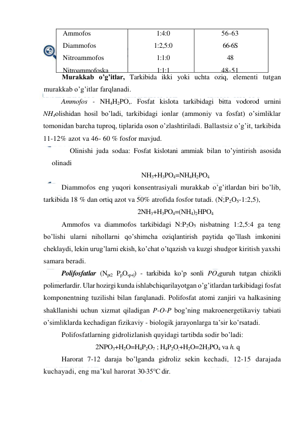  
 
Ammofos 
Diammofos 
Nitroammofos  
Nitroammofoska 
Nitrofoska 
1:4:0 
1:2,5:0 
1:1:0 
1:1:1 
1:1:1 
56-63 
66-6S 
48 
48-51 
33-35 
Murakkab o’g’itlar, Tarkibida ikki yoki uchta oziq, elementi tutgan 
murakkab o’g’itlar farqlanadi. 
Ammofos - NH4H2PO,. Fosfat kislota tarkibidagi bitta vodorod urnini 
NH4olishidan hosil bo’ladi, tarkibidagi ionlar (ammoniy va fosfat) o’simliklar 
tomonidan barcha tuproq, tiplarida oson o’zlashtiriladi. Ballastsiz o’g’it, tarkibida 
11-12% azot va 46- 60 % fosfor mavjud. 
Olinishi juda sodaa: Fosfat kislotani ammiak bilan to’yintirish asosida 
olinadi 
NH3+H3PO4=NH4H2PO4 
Diammofos eng yuqori konsentrasiyali murakkab o’g’itlardan biri bo’lib, 
tarkibida 18 % dan ortiq azot va 50% atrofida fosfor tutadi. (N;P2O5-1:2,5), 
2NH3+H3PO4=(NH4)2HPO4 
Ammofos va diammofos tarkibidagi N:P2O5 nisbatning 1:2,5:4 ga teng 
bo’lishi ularni nihollarni qo’shimcha oziqlantirish paytida qo’llash imkonini 
cheklaydi, lekin urug’larni ekish, ko’chat o’tqazish va kuzgi shudgor kiritish yaxshi 
samara beradi. 
Polifosfatlar (Npt2 PpO,p+|) - tarkibida ko’p sonli PO4guruh tutgan chizikli 
polimerlardir. Ular hozirgi kunda ishlabchiqarilayotgan o’g’itlardan tarkibidagi fosfat 
komponentning tuzilishi bilan farqlanadi. Polifosfat atomi zanjiri va halkasining 
shakllanishi uchun xizmat qiladigan P-O-P bog’ning makroenergetikaviy tabiati 
o’simliklarda kechadigan fizikaviy - biologik jarayonlarga ta’sir ko’rsatadi. 
Polifosfatlarning gidrolizlanish quyidagi tartibda sodir bo’ladi: 
2NPO3+H2O=H4P2O7  ; H4P2O;+H2O=2H3PO4 va h. q 
Harorat 7-12 daraja bo’lganda gidroliz sekin kechadi, 12-15 darajada 
kuchayadi, eng ma’kul harorat 30-35°C dir. 
