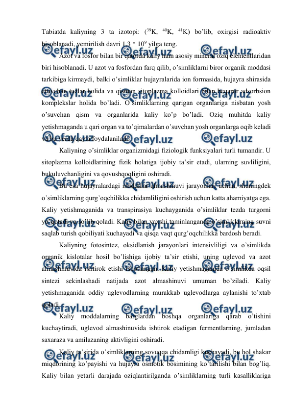  
 
Tabiatda kaliyning 3 ta izotopi: (39K, 40K, 41K) bo’lib, oxirgisi radioaktiv 
hisoblanadi, yemirilish davri 1,3 * 109 yilga teng. 
Azot va fosfor bilan bir qatorda kaliy ham asosiy mineral oziq elementlaridan 
biri hisoblanadi. U azot va fosfordan farq qilib, o’simliklarni biror organik moddasi 
tarkibiga kirmaydi, balki o’simliklar hujayralarida ion formasida, hujayra shirasida 
eruvchan tuzlar holida va qisman sitoplazma kolloidlari bilan beqaror adsorbsion 
komplekslar holida bo’ladi. O’simliklarning qarigan organlariga nisbatan yosh 
o’suvchan qism va organlarida kaliy ko’p bo’ladi. Oziq muhitda kaliy 
yetishmaganda u qari organ va to’qimalardan o’suvchan yosh organlarga oqib keladi 
va bu yerda qayta foydalaniladi. 
Kaliyning o’simliklar organizmidagi fiziologik funksiyalari turli tumandir. U 
sitoplazma kolloidlarining fizik holatiga ijobiy ta’sir etadi, ularning suvliligini, 
bukuluvchanligini va qovushqoqligini oshiradi. 
Bu esa hujayralardagi moddalar almashinuvi jarayonlari uchun, shuningdek 
o’simliklarning qurg’oqchilikka chidamliligini oshirish uchun katta ahamiyatga ega. 
Kaliy yetishmaganida va transpirasiya kuchayganida o’simliklar tezda turgorni 
yo’qotadi va so’lib qoladi. Kaliy bilan yaxshi taminlanganda o’simliklarning suvni 
saqlab turish qobiliyati kuchayadi va qisqa vaqt qurg’oqchilikka bardosh beradi. 
Kaliyning fotosintez, oksidlanish jarayonlari intensivliligi va o’simlikda 
organik kislotalar hosil bo’lishiga ijobiy ta’sir etishi, uning uglevod va azot 
almashinuvida ishtirok etishi isbotlangan. Kaliy yetishmaganida o’simlikda oqsil 
sintezi sekinlashadi natijada azot almashinuvi umuman bo’ziladi. Kaliy 
yetishmaganida oddiy uglevodlarning murakkab uglevodlarga aylanishi to’xtab 
qoladi. 
Kaliy moddalarning barglardan boshqa organlariga qarab o’tishini 
kuchaytiradi, uglevod almashinuvida ishtirok etadigan fermentlarning, jumladan 
saxaraza va amilazaning aktivligini oshiradi. 
Kaliy ta’sirida o’simliklarning sovuqqa chidamligi kuchayadi, bu hol shakar 
miqdorining ko’payishi va hujayra osmotik bosimining ko’tarilishi bilan bog’liq. 
Kaliy bilan yetarli darajada oziqlantirilganda o’simliklarning turli kasalliklariga 
