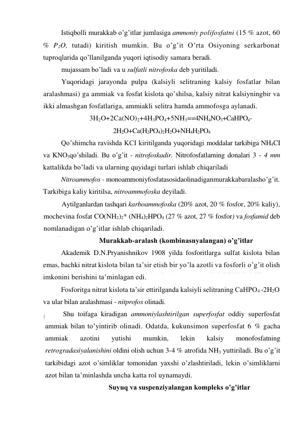  
 
Istiqbolli murakkab o’g’itlar jumlasiga ammoniy polifosfatni (15 % azot, 60 
% P2O, tutadi) kiritish mumkin. Bu o’g’it O’rta Osiyoning serkarbonat 
tuproqlarida qo’llanilganda yuqori iqtisodiy samara beradi. 
mujassam bo’ladi va u sulfatli nitrofoska deb yuritiladi. 
Yuqoridagi jarayonda pulpa (kalsiyli selitraning kalsiy fosfatlar bilan 
aralashmasi) ga ammiak va fosfat kislota qo’shilsa, kalsiy nitrat kalsiyningbir va 
ikki almashgan fosfatlariga, ammiakli selitra hamda ammofosga aylanadi. 
3H2O+2Ca(NO)2+4H3PO4+5NH3==4NH4NO3+CaHPO4- 
2H2O+Ca(H2PO4)2H2O+NH4H2PO4 
Qo’shimcha ravishda KCI kiritilganda yuqoridagi moddalar tarkibiga NH4CI 
va KNO3qo’shiladi. Bu o’g’it - nitrofoskadir. Nitrofosfatlarning donalari 3 - 4 mm 
kattalikda bo’ladi va ularning quyidagi turlari ishlab chiqariladi  
Nitroammofos - monoammoniyfosfatasosidaolinadiganmurakkabaralasho’g’it. 
Tarkibiga kaliy kiritilsa, nitroammofoska deyiladi. 
Aytilganlardan tashqari karboammofoska (20% azot, 20 % fosfor, 20% kaliy), 
mochevina fosfat CO(NH2)2* (NH4)2HPO4 (27 % azot, 27 % fosfor) va fosfamid deb 
nomlanadigan o’g’itlar ishlab chiqariladi. 
Murakkab-aralash (kombinasnyalangan) o’g’itlar 
Akademik D.N.Pryanishnikov 1908 yilda fosforitlarga sulfat kislota bilan 
emas, bachki nitrat kislota bilan ta’sir etish bir yo’la azotli va fosforli o’g’it olish 
imkonini berishini ta’minlagan edi. 
Fosforitga nitrat kislota ta’sir ettirilganda kalsiyli selitraning CaHPO4 *2H2O 
va ular bilan aralashmasi - nitprofos olinadi. 
Shu toifaga kiradigan ammoniylashtirilgan superfosfat oddiy superfosfat 
ammiak bilan to’yintirib olinadi. Odatda, kukunsimon superfosfat 6 % gacha 
ammiak 
azotini 
yutishi 
mumkin, 
lekin 
kalsiy 
monofosfatning 
retrogradasiyalanishini oldini olish uchun 3-4 % atrofida NH3 yuttiriladi. Bu o’g’it 
tarkibidagi azot o’simliklar tomonidan yaxshi o’zlashtiriladi, lekin o’simliklarni 
azot bilan ta’minlashda uncha katta rol uynamaydi. 
Suyuq va suspenziyalangan kompleks o’g’itlar 
