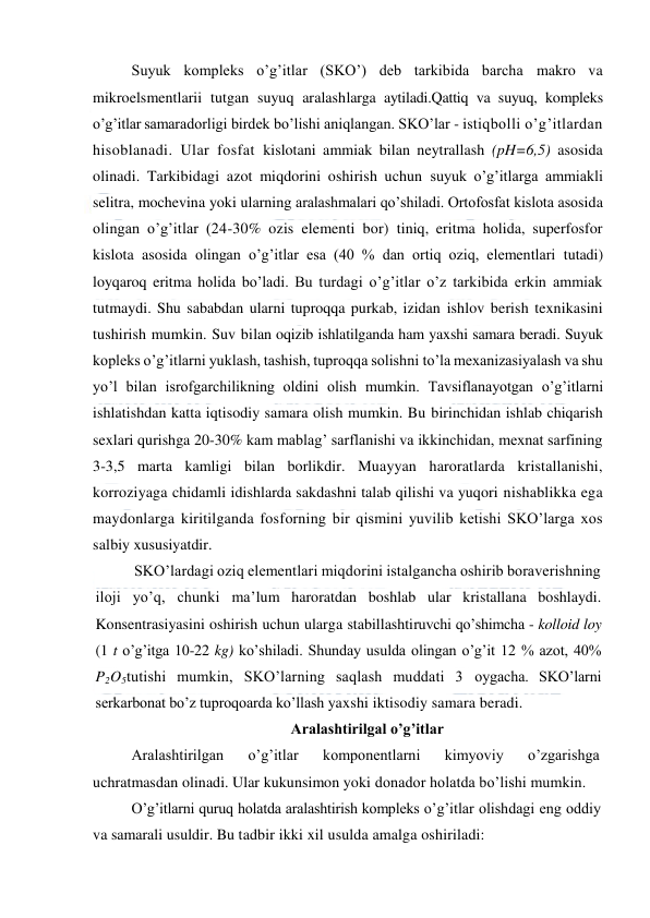  
 
Suyuk kompleks o’g’itlar (SKO’) deb tarkibida barcha makro va 
mikroelsmentlarii tutgan suyuq aralashlarga aytiladi.Qattiq va suyuq, kompleks 
o’g’itlar samaradorligi birdek bo’lishi aniqlangan. SKO’lar - istiqbolli o’g’itlardan 
hisoblanadi. Ular fosfat kislotani ammiak bilan neytrallash (pH=6,5) asosida 
olinadi. Tarkibidagi azot miqdorini oshirish uchun suyuk o’g’itlarga ammiakli 
selitra, mochevina yoki ularning aralashmalari qo’shiladi. Ortofosfat kislota asosida 
olingan o’g’itlar (24-30% ozis elementi bor) tiniq, eritma holida, superfosfor 
kislota asosida olingan o’g’itlar esa (40 % dan ortiq oziq, elementlari tutadi) 
loyqaroq eritma holida bo’ladi. Bu turdagi o’g’itlar o’z tarkibida erkin ammiak 
tutmaydi. Shu sababdan ularni tuproqqa purkab, izidan ishlov berish texnikasini 
tushirish mumkin. Suv bilan oqizib ishlatilganda ham yaxshi samara beradi. Suyuk 
kopleks o’g’itlarni yuklash, tashish, tuproqqa solishni to’la mexanizasiyalash va shu 
yo’l bilan isrofgarchilikning oldini olish mumkin. Tavsiflanayotgan o’g’itlarni 
ishlatishdan katta iqtisodiy samara olish mumkin. Bu birinchidan ishlab chiqarish 
sexlari qurishga 20-30% kam mablag’ sarflanishi va ikkinchidan, mexnat sarfining 
3-3,5 marta kamligi bilan borlikdir. Muayyan haroratlarda kristallanishi, 
korroziyaga chidamli idishlarda sakdashni talab qilishi va yuqori nishablikka ega 
maydonlarga kiritilganda fosforning bir qismini yuvilib ketishi SKO’larga xos 
salbiy xususiyatdir. 
SKO’lardagi oziq elementlari miqdorini istalgancha oshirib boraverishning 
iloji yo’q, chunki ma’lum haroratdan boshlab ular kristallana boshlaydi. 
Konsentrasiyasini oshirish uchun ularga stabillashtiruvchi qo’shimcha - kolloid loy 
(1 t o’g’itga 10-22 kg) ko’shiladi. Shunday usulda olingan o’g’it 12 % azot, 40% 
P2O5tutishi mumkin, SKO’larning saqlash muddati 3 oygacha. SKO’larni 
serkarbonat bo’z tuproqoarda ko’llash yaxshi iktisodiy samara beradi. 
Aralashtirilgal o’g’itlar 
Aralashtirilgan 
o’g’itlar 
komponentlarni 
kimyoviy 
o’zgarishga 
uchratmasdan olinadi. Ular kukunsimon yoki donador holatda bo’lishi mumkin. 
O’g’itlarni quruq holatda aralashtirish kompleks o’g’itlar olishdagi eng oddiy 
va samarali usuldir. Bu tadbir ikki xil usulda amalga oshiriladi: 
