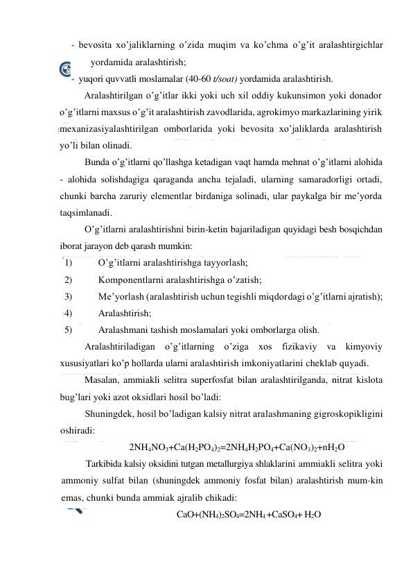  
 
- bevosita xo’jaliklarning o’zida muqim va ko’chma o’g’it aralashtirgichlar 
yordamida aralashtirish; 
- yuqori quvvatli moslamalar (40-60 t/soat) yordamida aralashtirish. 
Aralashtirilgan o’g’itlar ikki yoki uch xil oddiy kukunsimon yoki donador 
o’g’itlarni maxsus o’g’it aralashtirish zavodlarida, agrokimyo markazlarining yirik 
mexanizasiyalashtirilgan omborlarida yoki bevosita xo’jaliklarda aralashtirish 
yo’li bilan olinadi. 
Bunda o’g’itlarni qo’llashga ketadigan vaqt hamda mehnat o’g’itlarni alohida 
- alohida solishdagiga qaraganda ancha tejaladi, ularning samaradorligi ortadi, 
chunki barcha zaruriy elementlar birdaniga solinadi, ular paykalga bir me’yorda 
taqsimlanadi. 
O’g’itlarni aralashtirishni birin-ketin bajariladigan quyidagi besh bosqichdan 
iborat jarayon deb qarash mumkin: 
1) 
O’g’itlarni aralashtirishga tayyorlash; 
2) 
Komponentlarni aralashtirishga o’zatish; 
3) 
Me’yorlash (aralashtirish uchun tegishli miqdordagi o’g’itlarni ajratish); 
4) 
Aralashtirish; 
5) 
Aralashmani tashish moslamalari yoki omborlarga olish. 
Aralashtiriladigan o’g’itlarning o’ziga xos fizikaviy va kimyoviy 
xususiyatlari ko’p hollarda ularni aralashtirish imkoniyatlarini cheklab quyadi. 
Masalan, ammiakli selitra superfosfat bilan aralashtirilganda, nitrat kislota 
bug’lari yoki azot oksidlari hosil bo’ladi: 
Shuningdek, hosil bo’ladigan kalsiy nitrat aralashmaning gigroskopikligini 
oshiradi: 
2NH4NO3+Ca(H2PO4)2=2NH4H2PO4+Ca(NO3)2+nH2O 
Tarkibida kalsiy oksidini tutgan metallurgiya shlaklarini ammiakli selitra yoki 
ammoniy sulfat bilan (shuningdek ammoniy fosfat bilan) aralashtirish mum-kin 
emas, chunki bunda ammiak ajralib chikadi: 
CaO+(NH4)2SO4=2NH4 +CaSO4+ H2O 
