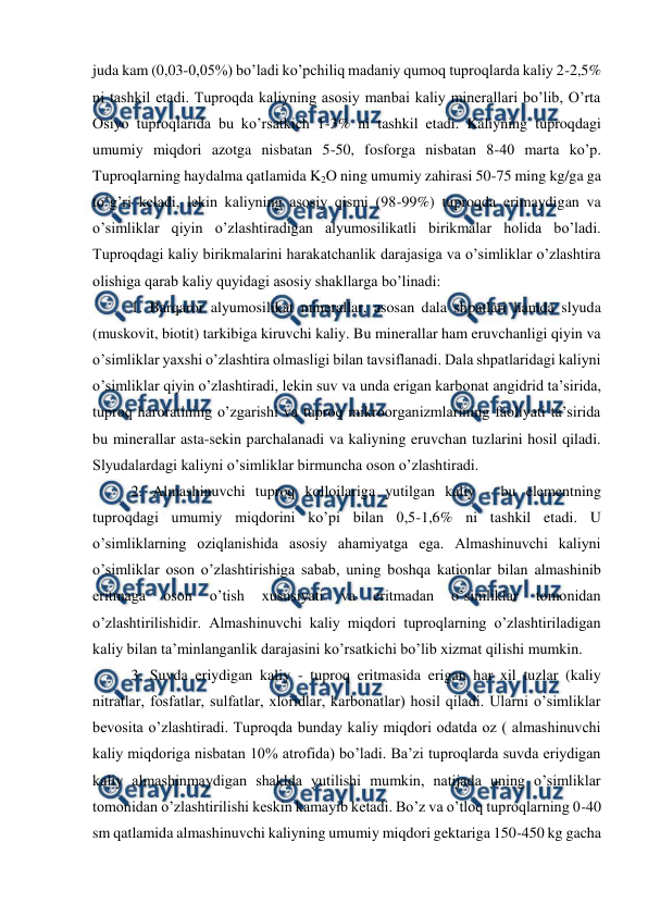  
 
juda kam (0,03-0,05%) bo’ladi ko’pchiliq madaniy qumoq tuproqlarda kaliy 2-2,5% 
ni tashkil etadi. Tuproqda kaliyning asosiy manbai kaliy minerallari bo’lib, O’rta 
Osiyo tuproqlarida bu ko’rsatkich 1-3% ni tashkil etadi. Kaliyning tuproqdagi 
umumiy miqdori azotga nisbatan 5-50, fosforga nisbatan 8-40 marta ko’p. 
Tuproqlarning haydalma qatlamida K2O ning umumiy zahirasi 50-75 ming kg/ga ga 
to’g’ri keladi, lekin kaliyning asosiy qismi (98-99%) tuproqda erimaydigan va 
o’simliklar qiyin o’zlashtiradigan alyumosilikatli birikmalar holida bo’ladi. 
Tuproqdagi kaliy birikmalarini harakatchanlik darajasiga va o’simliklar o’zlashtira 
olishiga qarab kaliy quyidagi asosiy shakllarga bo’linadi: 
1. Barqaror alyumosilikat minerallar, asosan dala shpatlari hamda slyuda 
(muskovit, biotit) tarkibiga kiruvchi kaliy. Bu minerallar ham eruvchanligi qiyin va 
o’simliklar yaxshi o’zlashtira olmasligi bilan tavsiflanadi. Dala shpatlaridagi kaliyni 
o’simliklar qiyin o’zlashtiradi, lekin suv va unda erigan karbonat angidrid ta’sirida, 
tuproq haroratining o’zgarishi va tuproq mikroorganizmlarining faoliyati ta’sirida 
bu minerallar asta-sekin parchalanadi va kaliyning eruvchan tuzlarini hosil qiladi. 
Slyudalardagi kaliyni o’simliklar birmuncha oson o’zlashtiradi. 
2. Almashinuvchi tuproq kolloilariga yutilgan kaliy - bu elementning 
tuproqdagi umumiy miqdorini ko’pi bilan 0,5-1,6% ni tashkil etadi. U 
o’simliklarning oziqlanishida asosiy ahamiyatga ega. Almashinuvchi kaliyni 
o’simliklar oson o’zlashtirishiga sabab, uning boshqa kationlar bilan almashinib 
eritmaga 
oson 
o’tish 
xususiyati 
va 
eritmadan 
o’simliklar 
tomonidan 
o’zlashtirilishidir. Almashinuvchi kaliy miqdori tuproqlarning o’zlashtiriladigan 
kaliy bilan ta’minlanganlik darajasini ko’rsatkichi bo’lib xizmat qilishi mumkin. 
3. Suvda eriydigan kaliy - tuproq eritmasida erigan har xil tuzlar (kaliy 
nitratlar, fosfatlar, sulfatlar, xloridlar, karbonatlar) hosil qiladi. Ularni o’simliklar 
bevosita o’zlashtiradi. Tuproqda bunday kaliy miqdori odatda oz ( almashinuvchi 
kaliy miqdoriga nisbatan 10% atrofida) bo’ladi. Ba’zi tuproqlarda suvda eriydigan 
kaliy almashinmaydigan shaklda yutilishi mumkin, natijada uning o’simliklar 
tomonidan o’zlashtirilishi keskin kamayib ketadi. Bo’z va o’tloq tuproqlarning 0-40 
sm qatlamida almashinuvchi kaliyning umumiy miqdori gektariga 150-450 kg gacha 

