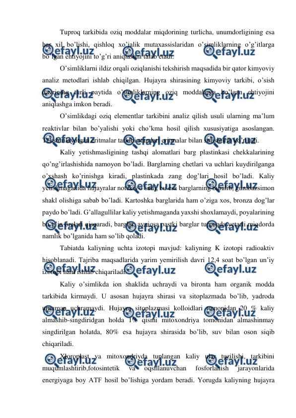  
 
Tuproq tarkibida oziq moddalar miqdorining turlicha, unumdorligining esa 
har xil bo’lishi, qishloq xo’jalik mutaxassislaridan o’simliklarning o’g’itlarga 
bo’lgan ehtiyojini to’g’ri aniqlashni talab etadi. 
O’simliklarni ildiz orqali oziqlanishi tekshirish maqsadida bir qator kimyoviy 
analiz metodlari ishlab chiqilgan. Hujayra shirasining kimyoviy tarkibi, o’sish 
davrining turli paytida o’simliklarning oziq moddalarga bo’lgan ehtiyojini 
aniqlashga imkon beradi. 
O’simlikdagi oziq elementlar tarkibini analiz qilish usuli ularning ma’lum 
reaktivlar bilan bo’yalishi yoki cho’kma hosil qilish xususiyatiga asoslangan. 
Tekshirilayotgan eritmalar tarkibi standart eritmalar bilan solishtirib ko’riladi. 
Kaliy yetishmasligining tashqi alomatlari barg plastinkasi chekkalarining 
qo’ng’irlashishida namoyon bo’ladi. Barglarning chetlari va uchlari kuydirilganga 
o’xshash ko’rinishga kiradi, plastinkada zang dog’lari hosil bo’ladi. Kaliy 
yetishmaganida hujayralar notekis o’sadi, bu esa barglarning buralib, gumbazsimon 
shakl olishiga sabab bo’ladi. Kartoshka barglarida ham o’ziga xos, bronza dog’lar 
paydo bo’ladi. G’allagullilar kaliy yetishmaganda yaxshi shoxlamaydi, poyalarining 
bo’g’in oralari qisqaradi, barglar, ayniqsa pastki barglar tuproqda yetarli miqdorda 
namlik bo’lganida ham so’lib qoladi. 
Tabiatda kaliyning uchta izotopi mavjud: kaliyning K izotopi radioaktiv 
hisoblanadi. Tajriba maqsadlarida yarim yemirilish davri 12,4 soat bo’lgan un’iy 
izotopi ham ishlab chiqariladi. 
Kaliy o’simlikda ion shaklida uchraydi va bironta ham organik modda 
tarkibida kirmaydi. U asosan hujayra shirasi va sitoplazmada bo’lib, yadroda 
umuman uchramaydi. Hujayra sitoplazmasi kolloidlari tomonidan 20 % kaliy 
almashib-singdiridgan holda 1% qismi mitoxondriya tomonidan almashinmay 
singdirilgan holatda, 80% esa hujayra shirasida bo’lib, suv bilan oson siqib 
chiqariladi. 
Xloroplast va mitoxondriyda tuplangan kaliy ular tuzilishi, tarkibini 
muqumlashtirib,fotosintetik 
va 
oqsillanuvchan 
fosforlanish 
jarayonlarida 
energiyaga boy ATF hosil bo’lishiga yordam beradi. Yorugda kaliyning hujayra 
