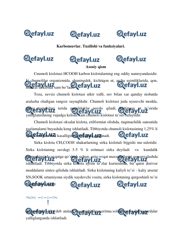  
 
 
 
 
 
Karbonsuvlar. Tuzilishi va funksiyalari. 
 
 
Asosiy qism 
Cnumoli kislotasi HCOOH karbon kislotalarning eng oddiy namoyandasidir. 
U chumolilar organizmida, shuningdek, kichitqon ut, archa usimliklarida, qon, 
muskul tarkibida xam bo’ladi.  
Toza, suvsiz chumoli kislotasi utkir xidli, suv bilan xar qanday nisbatda 
aralasha oladigan rangsiz suyuqlikdir. Chumoli kislotasi juda uyuuvchi modda, 
uning tomchilari terida pursildoklar paydo qiladi; kichitqon ut ta’sirida 
yalliglanishning vujudga kelishi xam chumoli kislotasi ta’siri tufaylidir. 
Chumoli kislotasi oksalat kislota, etilformiat olishda, tuqimachilik sanoatida 
gazlamalarni buyashda keng ishlatiladi. Tibbiyotda chumoli kislotasining 1,25% li 
spirtli eritmasi bod kasalligini davolashda qullanadi. 
Sirka kislota CH3COOH shakarlarning sirka kislotali bijgishi ma·sulotidir. 
Sirka kislotaning suvdagi 3-5 % li eritmasi sirka deyiladi  va  kundalik 
turmushimizda ovqatga qo’shish uchun, oziq-ovqat maxsulotlarini qonservalashda 
ishlatiladi. Tibbiyotda sirka kislota ayrim to’zlar kurinishida, bir qator dorivor 
moddalarni sintez qilishda ishlatiladi. Sirka kislotaning kaliyli to’zi - kaliy atsetat 
SN3SOOK urtamiyona siydik xaydovchi vosita, sirka kislotaning qurgoshinli to’zi 
- qurgoshin atsetat   
  
 
qurgoshinli   sirka  deb  ataladi   va suyultirilgan eritma xolida teri va shilliq pardalar 
yalliglanganda ishlatiladi. 
