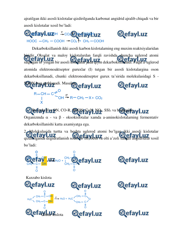  
 
ajratilgan ikki asosli kislotalar qizdirilganda karbonat angidrid ajralib chiqadi va bir 
asosli kislotalar xosil bo’ladi: 
 
Dekarboksillanish ikki asosli karbon kislotalarning eng muxim reaktsiyalaridan 
biridir. Oksalat va maloy kislotalardan farqli ravishda shuncha uglerod atomi 
saqlagan to’yingan bir asosli kislotalar juda qiyin dekarboksillanadi. Faqat a-uglerod 
atomida elektronoaktseptor guruxlar (I) tutgan bir asosli kislotalargina oson 
dekarboksillanadi, chunki elektronoaktseptor gurux ta’sirida molekulasidagi S - 
SOON bog qutblanadi. Masalan: 
 
 
Bu erda H = ON, CO-R, SOON, C=N, NO2, SSl3 va boshqalar. 
Organizmda  - va  - oksokislotalar xamda a-aminokislotalarning fermentativ 
dekarboksillanishi katta axamiyatga ega. 
2. Molekulasida turtta va beshta uglerod atomi bo’lgan ikki asosli kislotalar 
qizdirilganda degidratlanish sodir bo’lib, besh va olti a’zoli xalqali angidridlar xosil 
bo’ladi: 
 
Kaxrabo kislota 
 
 
 
Glutar kislota 
 
HOOC
COOH
CO2 + H
COOH
HOOC
CH2
COOH
CO2 + CH3
COOH
to
R
CH
C
X
O
OH
R
CH2
X+ CO2
to
CH2
CH2
C
O
C
O
OH
OH
H2O +
CH2
CH2
C
O
C
O
O
O
to
H2C
CH2
CH2
C
O
C
O
OH
OH
H2O + H2C
CH2
CH2
C
C
O
O
O
to

