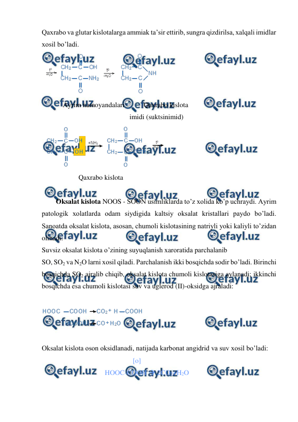  
 
Qaxrabo va glutar kislotalarga ammiak ta’sir ettirib, sungra qizdirilsa, xalqali imidlar 
xosil bo’ladi. 
 
          Ayrim namoyandalari           Qaxrabo kislota 
       imidi (suktsinimid) 
  
                   Qaxrabo kislota 
               
Oksalat kislota NOOS - SOON usimliklarda to’z xolida ko’p uchraydi. Ayrim 
patologik xolatlarda odam siydigida kaltsiy oksalat kristallari paydo bo’ladi. 
Sanoatda oksalat kislota, asosan, chumoli kislotasining natriyli yoki kaliyli to’zidan 
olinadi. 
Suvsiz oksalat kislota o’zining suyuqlanish xaroratida parchalanib  
SO, SO2 va N2O larni xosil qiladi. Parchalanish ikki bosqichda sodir bo’ladi. Birinchi 
bosqichda SO2 ajralib chiqib, oksalat kislota chumoli kislotasiga aylanadi; ikkinchi 
bosqichda esa chumoli kislotasi suv va uglerod (II)-oksidga ajraladi: 
 
 
  
Oksalat kislota oson oksidlanadi, natijada karbonat angidrid va suv xosil bo’ladi: 
                                                    [o]   
                                    HOOC-COOH  2CO2+H2O  
 
