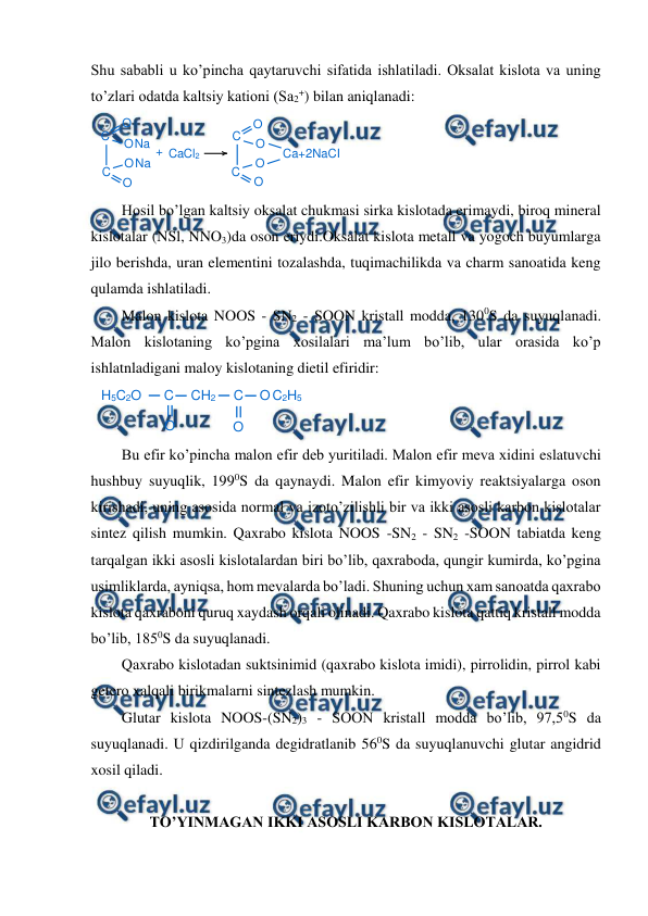  
 
Shu sababli u ko’pincha qaytaruvchi sifatida ishlatiladi. Oksalat kislota va uning 
to’zlari odatda kaltsiy kationi (Sa2+) bilan aniqlanadi: 
 
Hosil bo’lgan kaltsiy oksalat chukmasi sirka kislotada erimaydi, biroq mineral 
kislotalar (NSl, NNO3)da oson eriydi.Oksalat kislota metall va yogoch buyumlarga 
jilo berishda, uran elementini tozalashda, tuqimachilikda va charm sanoatida keng 
qulamda ishlatiladi. 
Malon kislota NOOS - SN2 - SOON kristall modda, 1300S da suyuqlanadi. 
Malon kislotaning ko’pgina xosilalari ma’lum bo’lib, ular orasida ko’p 
ishlatnladigani maloy kislotaning dietil efiridir: 
 
Bu efir ko’pincha malon efir deb yuritiladi. Malon efir meva xidini eslatuvchi 
hushbuy suyuqlik, 1990S da qaynaydi. Malon efir kimyoviy reaktsiyalarga oson 
kirishadi, uning asosida normal va izoto’zilishli bir va ikki asosli karbon kislotalar 
sintez qilish mumkin. Qaxrabo kislota NOOS -SN2 - SN2 -SOON tabiatda keng 
tarqalgan ikki asosli kislotalardan biri bo’lib, qaxraboda, qungir kumirda, ko’pgina 
usimliklarda, ayniqsa, hom mevalarda bo’ladi. Shuning uchun xam sanoatda qaxrabo 
kislota qaxraboni quruq xaydash orqali olinadi. Qaxrabo kislota qattiq kristall modda 
bo’lib, 1850S da suyuqlanadi. 
Qaxrabo kislotadan suktsinimid (qaxrabo kislota imidi), pirrolidin, pirrol kabi 
getero xalqali birikmalarni sintezlash mumkin. 
Glutar kislota NOOS-(SN2)3 - SOON kristall modda bo’lib, 97,50S da 
suyuqlanadi. U qizdirilganda degidratlanib 560S da suyuqlanuvchi glutar angidrid 
xosil qiladi. 
 
TO’YINMAGAN IKKI ASOSLI KARBON KISLOTALAR. 
 
C
C
O
ONa
Na
+ CaCl2
C
O
O
C
O
O
Ca+2NaCI
O
O
H5C2O
C
O
CH2
C
O
O C2H5
