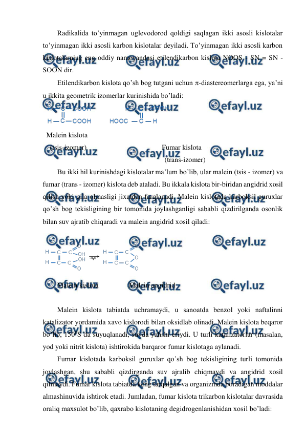  
 
Radikalida to’yinmagan uglevodorod qoldigi saqlagan ikki asosli kislotalar 
to’yinmagan ikki asosli karbon kislotalar deyiladi. To’yinmagan ikki asosli karbon 
kislotalarning eng oddiy namoyandasi etilendikarbon kislota NOOS - SN = SN - 
SOON dir. 
Etilendikarbon kislota qo’sh bog tutgani uchun -diastereomerlarga ega, ya’ni 
u ikkita geometrik izomerlar kurinishida bo’ladi: 
 
Malein kislota 
  (tsis-izomer)                                          Fumar kislota 
                                                                  (trans-izomer) 
Bu ikki hil kurinishdagi kislotalar ma’lum bo’lib, ular malein (tsis - izomer) va 
fumar (trans - izomer) kislota deb ataladi. Bu ikkala kislota bir-biridan angidrid xosil 
qilish yoki qila olmasligi jixatdan farqlanadi. Malein kislotada karboksil guruxlar 
qo’sh bog tekisligining bir tomonida joylashganligi sababli qizdirilganda osonlik 
bilan suv ajratib chiqaradi va malein angidrid xosil qiladi: 
 
 
 
        Malein kislota                 Malein angidrid 
 
Malein kislota tabiatda uchramaydi, u sanoatda benzol yoki naftalinni 
katalizator yordamida xavo kislorodi bilan oksidlab olinadi. Malein kislota beqaror 
bo’lib, 1500S da suyuqlanadi, suvda yahshi eriydi. U turli katalizatorlar (masalan, 
yod yoki nitrit kislota) ishtirokida barqaror fumar kislotaga aylanadi. 
Fumar kislotada karboksil guruxlar qo’sh bog tekisligining turli tomonida 
joylashgan, shu sababli qizdirganda suv ajralib chiqmaydi va angidrid xosil 
qilmaydi. Fumar kislota tabiatda keng tarqalgan va organizmda boradigan moddalar 
almashinuvida ishtirok etadi. Jumladan, fumar kislota trikarbon kislotalar davrasida 
oraliq maxsulot bo’lib, qaxrabo kislotaning degidrogenlanishidan xosil bo’ladi: 
