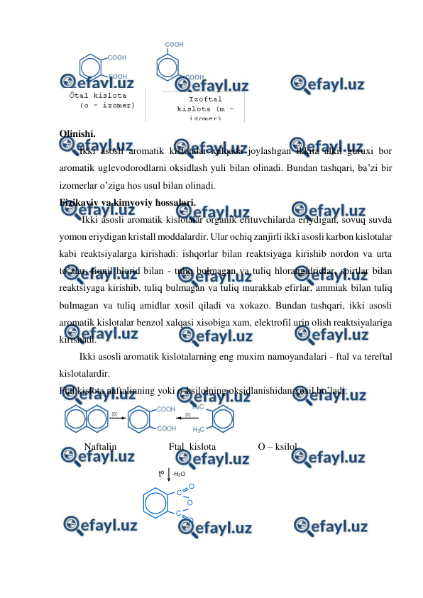  
 
 
       
 
Olinishi.  
Ikki asosli aromatik kislotalar xalqada joylashgan ikkita alkil guruxi bor 
aromatik uglevodorodlarni oksidlash yuli bilan olinadi. Bundan tashqari, ba’zi bir 
izomerlar o’ziga hos usul bilan olinadi. 
Fizikaviy va kimyoviy hossalari. 
 Ikki asosli aromatik kislotalar organik erituvchilarda eriydigan, sovuq suvda 
yomon eriydigan kristall moddalardir. Ular ochiq zanjirli ikki asosli karbon kislotalar 
kabi reaktsiyalarga kirishadi: ishqorlar bilan reaktsiyaga kirishib nordon va urta 
to’zlar, tionil hlorid bilan - tuliq bulmagan va tuliq hlorangidridlar, spirtlar bilan 
reaktsiyaga kirishib, tuliq bulmagan va tuliq murakkab efirlar, ammiak bilan tuliq 
bulmagan va tuliq amidlar xosil qiladi va xokazo. Bundan tashqari, ikki asosli 
aromatik kislotalar benzol xalqasi xisobiga xam, elektrofil urin olish reaktsiyalariga 
kirishadi. 
Ikki asosli aromatik kislotalarning eng muxim namoyandalari - ftal va tereftal 
kislotalardir. 
Ftal kislota naftalinning yoki o-ksilolning oksidlanishidan xosil bo’ladi: 
 
        Naftalin                     Ftal  kislota                 O – ksilol 
 
 
 
 
 
 
 
to
-H2O
C
O
C
O
O
