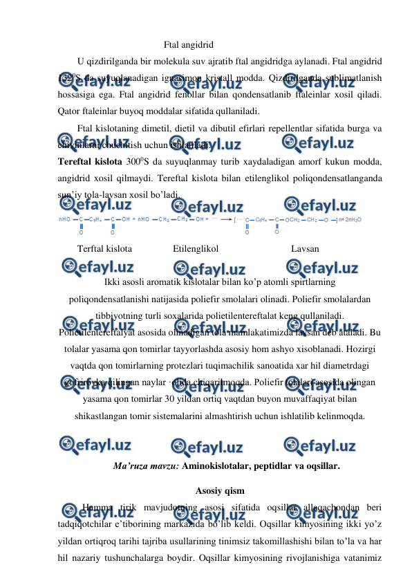  
 
 
Ftal angidrid 
U qizdirilganda bir molekula suv ajratib ftal angidridga aylanadi. Ftal angidrid 
1320S da suyuqlanadigan ignasimon kristall modda. Qizdirilganda sublimatlanish 
hossasiga ega. Ftal angidrid fenollar bilan qondensatlanib ftaleinlar xosil qiladi. 
Qator ftaleinlar buyoq moddalar sifatida qullaniladi. 
Ftal kislotaning dimetil, dietil va dibutil efirlari repellentlar sifatida burga va 
chivinlarni chuchitish uchun ishlatiladi. 
Tereftal kislota 3000S da suyuqlanmay turib xaydaladigan amorf kukun modda, 
angidrid xosil qilmaydi. Tereftal kislota bilan etilenglikol poliqondensatlanganda 
sun’iy tola-lavsan xosil bo’ladi. 
 
Terftal kislota                 Etilenglikol                              Lavsan 
 
Ikki asosli aromatik kislotalar bilan ko’p atomli spirtlarning        
poliqondensatlanishi natijasida poliefir smolalari olinadi. Poliefir smolalardan 
tibbiyotning turli soxalarida polietilentereftalat keng qullaniladi. 
Polietilentereftalyat asosida olinadigan tola mamlakatimizda lavsan deb ataladi. Bu 
tolalar yasama qon tomirlar tayyorlashda asosiy hom ashyo xisoblanadi. Hozirgi 
vaqtda qon tomirlarning protezlari tuqimachilik sanoatida xar hil diametrdagi 
gofrirovka qilingan naylar ·olida chiqarilmoqda. Poliefir tolalari asosida olingan 
yasama qon tomirlar 30 yildan ortiq vaqtdan buyon muvaffaqiyat bilan 
shikastlangan tomir sistemalarini almashtirish uchun ishlatilib kelinmoqda. 
 
 
                       Ma’ruza mavzu: Aminokislotalar, peptidlar va oqsillar. 
Asosiy qism 
 
Hamma tirik mavjudotning asosi sifatida oqsillar allaqachondan beri 
tadqiqotchilar e’tiborining markazida bo’lib keldi. Oqsillar kimyosining ikki yo’z 
yildan ortiqroq tarihi tajriba usullarining tinimsiz takomillashishi bilan to’la va har 
hil nazariy tushunchalarga boydir. Oqsillar kimyosining rivojlanishiga vatanimiz 
