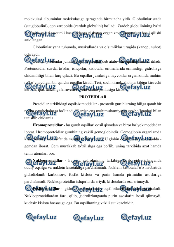  
 
molekulasi albuminlar molekulasiga qaraganda birmuncha yirik. Globulinlar sutda 
(sut globulini), qon zardobida (zardob globulini) bo’ladi. Zardob globulinining ba’zi 
bir fraktsiyalari yuqumli kasalliklarga nisbatan organizmda immunitet hosil qilishi 
aniqlangan. 
Globulinlar yana tuhumda, muskullarda va o’simliklar urugida (kanop, nuhot) 
uchraydi. 
Odatda, proteinlar jumlasiga proteinoidlar deb ataluvchi oqsillar ham kiritiladi. 
Proteinoidlar suvda, to’zlar, ishqorlar, kislotalar eritmalarida erimasligi, gidrolizga 
chidamliligi bilan farq qiladi. Bu oqsillar jumlasiga hayvonlar organizmida muhim 
ro’l o’ynaydigan bir qancha oqsillar kiradi. Teri, soch, tirnok, shoh tarkibiga kiruvchi 
keratin, ipak tarkibiga kiruvchi fibroin shular jumlasiga kiradi. 
PROTEIDLAR 
Proteidlar tarkibidagi oqsilsiz moddalar - prostetik guruhlarning hiliga qarab bir 
necha guruhchalarga bo’linadi. Ulardan eng muhim ahamiyatga ega bo’lganlari bilan 
tanishib chiqamiz. 
Hromoproteidlar - bu guruh oqsillari oqsil qismdan va biror bo’yok moddadan 
iborat. Hromoproteidlar guruhining vakili gemoglobindir. Gemoglobin organizmda 
kislorod tashuvchi sifatida muhim ro’l o’ynaydi. U globin oqsili va bo’yok modda - 
gemdan iborat. Gem murakkab to’zilishga ega bo’lib, uning tarkibida azot hamda 
temir atomlari bor. 
Nukleoproteidlar - hujayra yadrolarining tarkibiga kirib, gidrolizlanganda 
oddiy oqsilga va nuklein kisotalarga parchalanadi. Nuklein kislotalar o’z navbatida 
gidrolizlanib karbonsuv, fosfat kislota va purin hamda pirimidin asoslariga 
parchalanadi. Nukleoproteidlar ishqorlarda eriydi, kislotalarda esa erimaydi. 
Fosfoproteidlar -  gidrolizlanganda oddiy oqsil bilan fosfat kislotaga ajraladi. 
Nukleoproteidlardan farq, qilib, gidrolizlanganda purin asoslarini hosil qilmaydi, 
kuchsiz kislota hossasiga ega. Bu oqsillarning vakili sut kezeinidir.  
 
