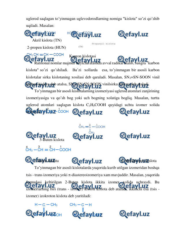  
 
H
C
CH3
H
C
COOH
H
C
CH3
H
C
COOH
CH2
CH
CH2
COOH
1
2
3
4
CH3
CH
CH
COOH
4
3
2
1
uglerod saqlagan to’yinmagan uglevodorodlarning nomiga "kislota" so’zi qo’shib 
uqiladi. Masalan: 
 
      Akril kislota (TN)  
 2-propen kislota (HUN) 
   Kapron kislotasi 
Ratsional nomlar majmui buyicha atashda avval radikal atalib, sungra "karbon 
kislota" so’zi  qo’shiladi.   Ba’zi  xollarda   esa, to’yinmagan bir asosli karbon 
kislotalar sirka kislotaning xosilasi deb qaraladi. Masalan, SN2=SN-SOON vinil 
karbon kislota deb atalsa, SN2=SN-SN2SOON vinilsirka kislota deb ataladi. 
To’yinmagan bir asosli kislotalarning izomeriyasi uglerod atomlari zanjirining 
izomeriyasiga va qo’sh bog yoki uch bogning xolatiga bogliq. Masalan, turtta 
uglerod atomlari saqlagan kislota C3H5COOH quyidagi uchta izomer xolida 
uchraydi: 
 
 
 
3-Buten kislota 
 
 
2-Buten kislota                                                              2-Metilpropen kislota 
To’yinmagan bir asosli kislotalarda yuqorida kurib utilgan izomeridan boshqa 
tsis - trans izomeriya yoki -diastereoizomeriya xam mavjuddir. Masalan, yuqorida 
formulasi keltirilgan 2-Buten kislota ikkita izomer xolida uchraydi. Bu 
izomerlarning biri (trans - izomer) kroton kislota deb ataladi, ikkinchi esa (tsis - 
izomer) izokroton kislota deb yuritiladi: 
  
 
 
 
           
          Propargil kislota 
(TN)  
          2-propin kislota 
(H°N) 
