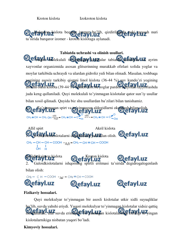  
 
           Kroton kislota                    Izokroton kislota 
 
Izokroton kislota beqaror izomer bo’lib, qizdirilganda yoki quyosh nuri 
ta’sirida barqaror izomer - kroton kislotaga aylanadi. 
 
Tabiatda uchrashi va olinish usullari. 
 Yuqori molekulali to’yinmagan kislotalar tabiatda usimliklar va ayrim 
xayvonlar organizmida asosan glitserinning murakkab efirlari xolida yoglar va 
moylar tarkibida uchraydi va ulardan gidroliz yuli bilan olinadi. Masalan, toshbaqa 
yogining asosiy tarkibiy qismni linol kislota (36-44 %) suv kundo’zi yogining 
asosini olein kislota (39-44 %) tashkil etib, bu yoglar pardoz ashyolari tayyorlashda 
juda keng qullaniladi. Quyi molekulali to’yinmagan kislotalar qator sun’iy usullar 
bilan xosil qilinadi. Quyida biz shu usullardan ba’zilari bilan tanishamiz. 
1. 
To’yinmagan spirt va to’yinmagan aldegidlarni oksidlash bilan olish.  
 
 
  Allil spirt 
Akril kislota 
1. 
-Gidroksikislotalarni degidratlash yuli bilan olish. 
 
-Gidroksimoy kislota  
 
 Kroton kislota 
2. 
Galoidkislotalarni ishqorning spirtli eritmasi ta’sirida degidrogalogenlash 
bilan olish: 
 
Fizikaviy hossalari.  
Quyi molekulyar to’yinmagan bir asosli kislotalar utkir xidli suyuqliklar 
bo’lib, suvda yahshi eriydi. Yuqori molekulyar to’yinmagan kislotalar xidsiz qattiq 
moddalardir, ular suvda erimaydi. To’yinmagan kislotalarning zichligi to’yingan 
kislotalarnikiga nisbatan yuqori bo’ladi. 
Kimyoviy hossalari.  
CH3
CH
CH
COOH
-H2O
CH3
CH
CH
COOH
OH
H
CH 
2 
CH 
CH 
2 
+[O] 
-H 
2 
O 
CH 
2 
CH 
C 
O 
H 
+[O] 
CH 
2 
CH 
C 
O 
H 
O 
