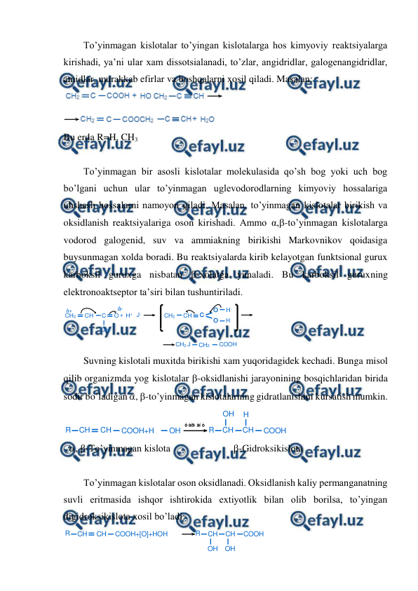  
 
To’yinmagan kislotalar to’yingan kislotalarga hos kimyoviy reaktsiyalarga 
kirishadi, ya’ni ular xam dissotsialanadi, to’zlar, angidridlar, galogenangidridlar, 
amidlar, murakkab efirlar va boshqalarni xosil qiladi. Masalan: 
 
Bu erda R=H, CH3 
 
To’yinmagan bir asosli kislotalar molekulasida qo’sh bog yoki uch bog 
bo’lgani uchun ular to’yinmagan uglevodorodlarning kimyoviy hossalariga 
uhshash hossalarni namoyon qiladi. Masalan, to’yinmagan kislotalar birikish va 
oksidlanish reaktsiyalariga oson kirishadi. Ammo α,-to’yinmagan kislotalarga 
vodorod galogenid, suv va ammiakning birikishi Markovnikov qoidasiga 
buysunmagan xolda boradi. Bu reaktsiyalarda kirib kelayotgan funktsional gurux 
karboksil guruxga nisbatan -xolatga yunaladi. Bu karboksil guruxning 
elektronoaktseptor ta’siri bilan tushuntiriladi. 
 
Suvning kislotali muxitda birikishi xam yuqoridagidek kechadi. Bunga misol 
qilib organizmda yog kislotalar -oksidlanishi jarayonining bosqichlaridan birida 
sodir bo’ladigan , -to’yinmagan kislotalarning gidratlanishini kursatish mumkin. 
 
 , -To’yinmagan kislota 
-Gidroksikislota 
 
To’yinmagan kislotalar oson oksidlanadi. Oksidlanish kaliy permanganatning 
suvli eritmasida ishqor ishtirokida extiyotlik bilan olib borilsa, to’yingan 
digidroksikislota xosil bo’ladi: 
  
CH2
CH
C
O + H+ J-
CH2
CH
C
O
O
H
H
H
O
á-
á+
C
O
O
CH2 J
CH2
COOH
R
CH
CH
COOH+H
OH
R
CH
CH
COOH
OH
H
ô åðì åí ò
R
CH
CH
COOH+[O]+HOH
R
CH
CH
COOH
OH
OH
