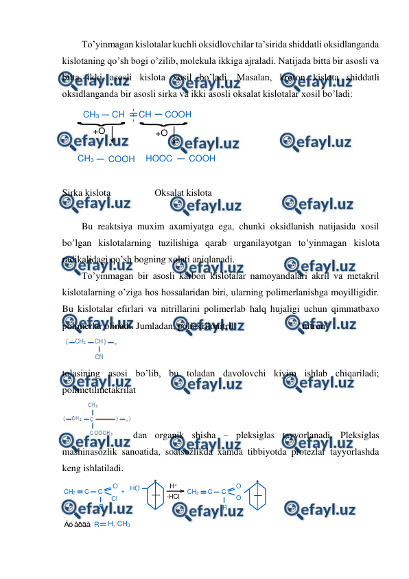 
 
To’yinmagan kislotalar kuchli oksidlovchilar ta’sirida shiddatli oksidlanganda 
kislotaning qo’sh bogi o’zilib, molekula ikkiga ajraladi. Natijada bitta bir asosli va 
bitta ikki asosli kislota xosil bo’ladi. Masalan, kroton kislota shiddatli 
oksidlanganda bir asosli sirka va ikki asosli oksalat kislotalar xosil bo’ladi: 
 
 
Sirka kislota 
 
Oksalat kislota 
 
Bu reaktsiya muxim axamiyatga ega, chunki oksidlanish natijasida xosil 
bo’lgan kislotalarning tuzilishiga qarab urganilayotgan to’yinmagan kislota 
radikalidagi qo’sh bogning xolati aniqlanadi. 
To’yinmagan bir asosli karbon kislotalar namoyandalari akril va metakril 
kislotalarning o’ziga hos hossalaridan biri, ularning polimerlanishga moyilligidir. 
Bu kislotalar efirlari va nitrillarini polimerlab halq hujaligi uchun qimmatbaxo 
polimerlar olinadi. Jumladan, poliakrilonitril                           "nitron" 
 
 
tolasining asosi bo’lib, bu toladan davolovchi kiyim ishlab chiqariladi; 
polimetilmetakrilat  
dan organik shisha – pleksiglas tayyorlanadi. Pleksiglas 
mashinasozlik sanoatida, soatsozlikda xamda tibbiyotda protezlar tayyorlashda 
keng ishlatiladi.  
 
 
CH3
CH
CH
COOH
+O
+O
CH3
COOH
HOOC
COOH
CH2
C
C
O
Cl
R
+
HO
H+
-HCI
CH2
C
C
O
R
O
Áó åðäà R
H, CH3
