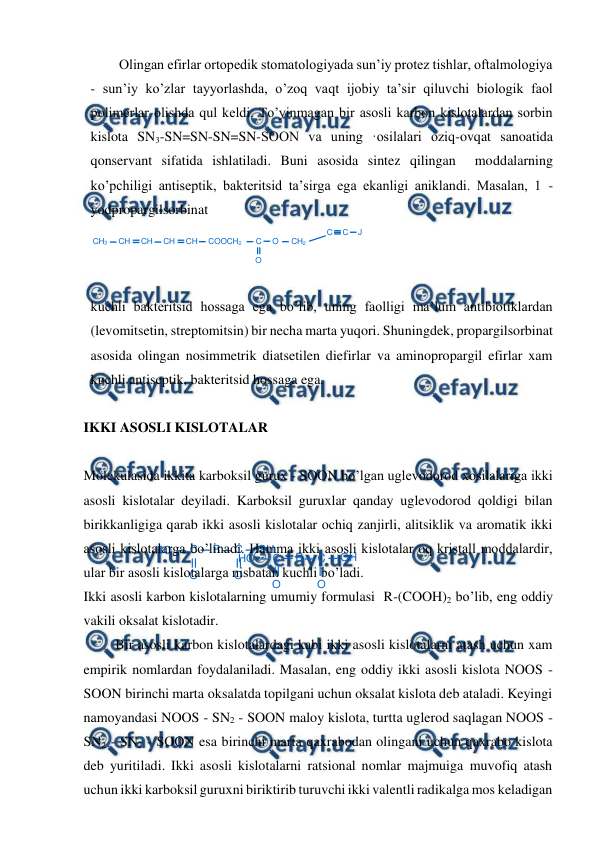  
 
HO
C
O
R
C
O
OH
HO
C
O
R
C
O
OH
Olingan efirlar ortopedik stomatologiyada sun’iy protez tishlar, oftalmologiya 
- sun’iy ko’zlar tayyorlashda, o’zoq vaqt ijobiy ta’sir qiluvchi biologik faol 
polimerlar olishda qul keldi. To’yinmagan bir asosli karbon kislotalardan sorbin 
kislota SN3-SN=SN-SN=SN-SOON va uning ·osilalari oziq-ovqat sanoatida 
qonservant sifatida ishlatiladi. Buni asosida sintez qilingan  moddalarning 
ko’pchiligi antiseptik, bakteritsid ta’sirga ega ekanligi aniklandi. Masalan, 1 - 
yodpropargilsorbinat   
 
 
kuchli bakteritsid hossaga ega bo’lib, uning faolligi ma’lum antibiotiklardan 
(levomitsetin, streptomitsin) bir necha marta yuqori. Shuningdek, propargilsorbinat 
asosida olingan nosimmetrik diatsetilen diefirlar va aminopropargil efirlar xam 
kuchli antiseptik, bakteritsid hossaga ega. 
 
IKKI ASOSLI KISLOTALAR 
 
Molekulasida ikkita karboksil gurux - SOON bo’lgan uglevodorod xosilalariga ikki 
asosli kislotalar deyiladi. Karboksil guruxlar qanday uglevodorod qoldigi bilan    
birikkanligiga qarab ikki asosli kislotalar ochiq zanjirli, alitsiklik va aromatik ikki 
asosli kislotalarga bo’linadi. Hamma ikki asosli kislotalar oq kristall moddalardir, 
ular bir asosli kislotalarga nisbatan kuchli bo’ladi. 
Ikki asosli karbon kislotalarning umumiy formulasi  R-(COOH)2 bo’lib, eng oddiy 
vakili oksalat kislotadir. 
 Bir asosli karbon kislotalardagi kabi ikki asosli kislotalarni atash uchun xam 
empirik nomlardan foydalaniladi. Masalan, eng oddiy ikki asosli kislota NOOS - 
SOON birinchi marta oksalatda topilgani uchun oksalat kislota deb ataladi. Keyingi 
namoyandasi NOOS - SN2 - SOON maloy kislota, turtta uglerod saqlagan NOOS - 
SN2 - SN2 - SOON esa birinchi marta qaxrabodan olingani uchun qaxrabo kislota 
deb yuritiladi. Ikki asosli kislotalarni ratsional nomlar majmuiga muvofiq atash 
uchun ikki karboksil guruxni biriktirib turuvchi ikki valentli radikalga mos keladigan 
O
CH3
CH
CH
CH
CH
COOCH2
C
O
CH2
C
C
J
