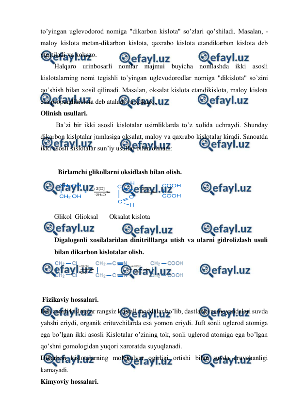  
 
to’yingan uglevodorod nomiga "dikarbon kislota" so’zlari qo’shiladi. Masalan, - 
maloy kislota metan-dikarbon kislota, qaxrabo kislota etandikarbon kislota deb 
yuritiladi va xokazo. 
Halqaro urinbosarli nomlar majmui buyicha nomlashda ikki asosli 
kislotalarning nomi tegishli to’yingan uglevodorodlar nomiga "dikislota" so’zini 
qo’shish bilan xosil qilinadi. Masalan, oksalat kislota etandikislota, maloy kislota 
esa propandikislota deb ataladi va xokazo. 
Olinish usullari. 
 Ba’zi bir ikki asosli kislotalar usimliklarda to’z xolida uchraydi. Shunday 
dikarbon kislotalar jumlasiga oksalat, maloy va qaxrabo kislotalar kiradi. Sanoatda 
ikki asosli kislotalar sun’iy usullar bilan olinadi:  
 
Birlamchi glikollarni oksidlash bilan olish.                                            
 
Glikol Glioksal 
Oksalat kislota 
 
Digalogenli xosilalaridan dinitrilllarga utish va ularni gidrolizlash usuli 
bilan dikarbon kislotalar olish. 
  
 
 Fizikaviy hossalari. 
Ikki asosli kislotalar rangsiz kristall moddalar bo’lib, dastlabki namoyandalari suvda 
yahshi eriydi, organik erituvchilarda esa yomon eriydi. Juft sonli uglerod atomiga 
ega bo’lgan ikki asosli Kislotalar o’zining tok, sonli uglerod atomiga ega bo’lgan 
qo’shni gomologidan yuqori xaroratda suyuqlanadi. 
Dikarbon kislotalarning molekulyar ogirligi ortishi bilan suvda eruvchanligi 
kamayadi. 
Kimyoviy hossalari.  
CH2 OH
CH2 OH
+
+2[O]
-2H2O
C
O
H
C
O
H
+2[O]
COOH
COOH
+
