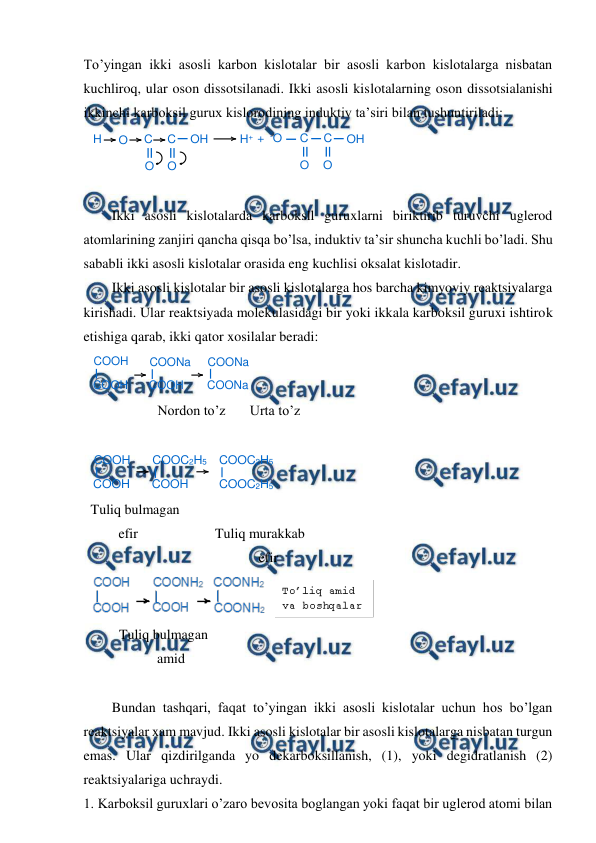  
 
To’yingan ikki asosli karbon kislotalar bir asosli karbon kislotalarga nisbatan 
kuchliroq, ular oson dissotsilanadi. Ikki asosli kislotalarning oson dissotsialanishi 
ikkinchi karboksil gurux kislorodining induktiv ta’siri bilan tushuntiriladi: 
 
 
Ikki asosli kislotalarda karboksll guruxlarni biriktirib turuvchi uglerod 
atomlarining zanjiri qancha qisqa bo’lsa, induktiv ta’sir shuncha kuchli bo’ladi. Shu 
sababli ikki asosli kislotalar orasida eng kuchlisi oksalat kislotadir. 
Ikki asosli kislotalar bir asosli kislotalarga hos barcha kimyoviy reaktsiyalarga 
kirishadi. Ular reaktsiyada molekulasidagi bir yoki ikkala karboksil guruxi ishtirok 
etishiga qarab, ikki qator xosilalar beradi: 
 
 
Nordon to’z       Urta to’z 
 
 
Tuliq bulmagan 
        efir                      Tuliq murakkab  
                                                efir 
 
 
 
Tuliq bulmagan 
                   amid 
 
Bundan tashqari, faqat to’yingan ikki asosli kislotalar uchun hos bo’lgan 
reaktsiyalar xam mavjud. Ikki asosli kislotalar bir asosli kislotalarga nisbatan turgun 
emas. Ular qizdirilganda yo dekarboksillanish, (1), yoki degidratlanish (2) 
reaktsiyalariga uchraydi. 
1. Karboksil guruxlari o’zaro bevosita boglangan yoki faqat bir uglerod atomi bilan 
H
O
C
C
OH
O
O
H+ + -O
C
C
OH
O
O
COOH
COOH
COONa
COOH
COONa
COONa
COOH
COOH
COOC2H5
COOH
COOC2H5
COOC2H5
