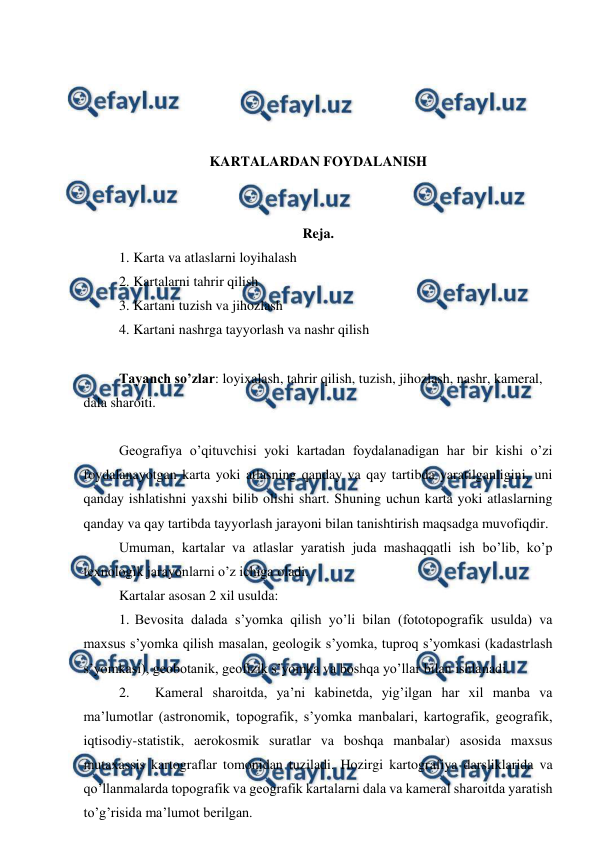  
 
 
 
 
 
KARTALARDAN FOYDALANISH 
 
 
Reja. 
1. Karta va atlaslarni loyihalash 
2. Kartalarni tahrir qilish 
3. Kartani tuzish va jihozlash 
4. Kartani nashrga tayyorlash va nashr qilish 
 
Tayanch so’zlar: loyixalash, tahrir qilish, tuzish, jihozlash, nashr, kameral, 
dala sharoiti.  
 
Geografiya o’qituvchisi yoki kartadan foydalanadigan har bir kishi o’zi 
foydalanayotgan karta yoki atlasning qanday va qay tartibda yaratilganligini, uni 
qanday ishlatishni yaxshi bilib olishi shart. Shuning uchun karta yoki atlaslarning 
qanday va qay tartibda tayyorlash jarayoni bilan tanishtirish maqsadga muvofiqdir. 
Umuman, kartalar va atlaslar yaratish juda mashaqqatli ish bo’lib, ko’p 
texnologik jarayonlarni o’z ichiga oladi. 
Kartalar asosan 2 xil usulda: 
1. Bevosita dalada s’yomka qilish yo’li bilan (fototopografik usulda) va 
maxsus s’yomka qilish masalan, geologik s’yomka, tuproq s’yomkasi (kadastrlash 
s’yomkasi), geobotanik, geofizik s’yomka va boshqa yo’llar bilan ishlanadi. 
2. 
Kameral sharoitda, ya’ni kabinetda, yig’ilgan har xil manba va 
ma’lumotlar (astronomik, topografik, s’yomka manbalari, kartografik, geografik, 
iqtisodiy-statistik, aerokosmik suratlar va boshqa manbalar) asosida maxsus 
mutaxassis kartograflar tomonidan tuziladi. Hozirgi kartografiya darsliklarida va 
qo’llanmalarda topografik va geografik kartalarni dala va kameral sharoitda yaratish 
to’g’risida ma’lumot berilgan.  
