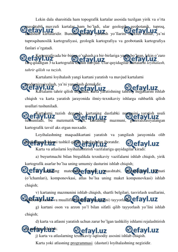  
 
Lekin dala sharoitida ham topografik kartalar asosida tuzilgan yirik va o’rta 
masshtabli mavzuli kartalar ham bo’ladi, ular geologik, geobotanik, tuproq, 
landshaft kartalaridir. Bundan kartalar yaratish yo’llarini maxsus fanlar, ya’ni 
tuproqshunoslik kartografiyasi, geologik kartografiya va geobotanik kartografiya 
fanlari o’rgatadi. 
Kartografiyada bir-biriga o’xshash va bir-birlariga yaqin bo’lgan, lekin o’zaro 
farq qiladigan 3 ta kartografik termin mavjud. Ular quyidagilar:kartalarni loyihalash, 
tahrir qilish va tuzish. 
Kartalarni loyihalash yangi kartani yaratish va mavjud kartalarni 
modernizasiyalash, ya’ni yangilash demakdir. 
Kartalarni tahrir qilish deganda, karta yaratishning tahririy hujjatlarini ishlab 
chiqish va karta yaratish jarayonida ilmiy-texnikaviy ishlarga rahbarlik qilish 
usullari tushuniladi. 
Kartalarni tuzish deganda, kartaning dastlabki nusxasini yaratish usuli 
tushuniladi, bu matematik asos, kartaning mazmuni, generalizasiyalangan 
kartografik tavsif aks etgan nusxadir.  
Loyihalashning maqsadikartani yaratish va yangilash jarayonida olib 
boriladigan ishlarni tashkil qilish  baholashdan iboratdir. 
Karta va atlaslarni loyihalashtirish vazifalariga quyidagilar kiradi: 
a) buyurtmachi bilan birgalikda texnikaviy vazifalarni ishlab chiqish, yirik 
kartografik asarlar bo’lsa uning umumiy dasturini ishlab chiqish; 
b) 
kartaning 
matematik 
asosini 
(masshtabi, 
proyeksiyasi, 
formati 
(o’lchamlari), komponovkasi, atlas bo’lsa uning maket komponovkasi) ishlab 
chiqish; 
v) kartaning mazmunini ishlab chiqish, shartli belgilari, tasvirlash usullarini, 
tajriba nusxasini va mualliflik maketini (nusxasini) tayyorlash; 
g) kartani oson va arzon yo’l bilan sifatli qilib tayyorlash yo’lini ishlab 
chiqish; 
d) karta va atlasni yaratish uchun zarur bo’lgan tashkiliy ishlarni rejalashtirish 
va amalga oshirish; 
j) karta va atlaslarning texnikaviy-iqtisodiy asosini ishlab chiqish. 
Karta yoki atlasning programmasi  (dasturi) loyihalashning negizidir. 
