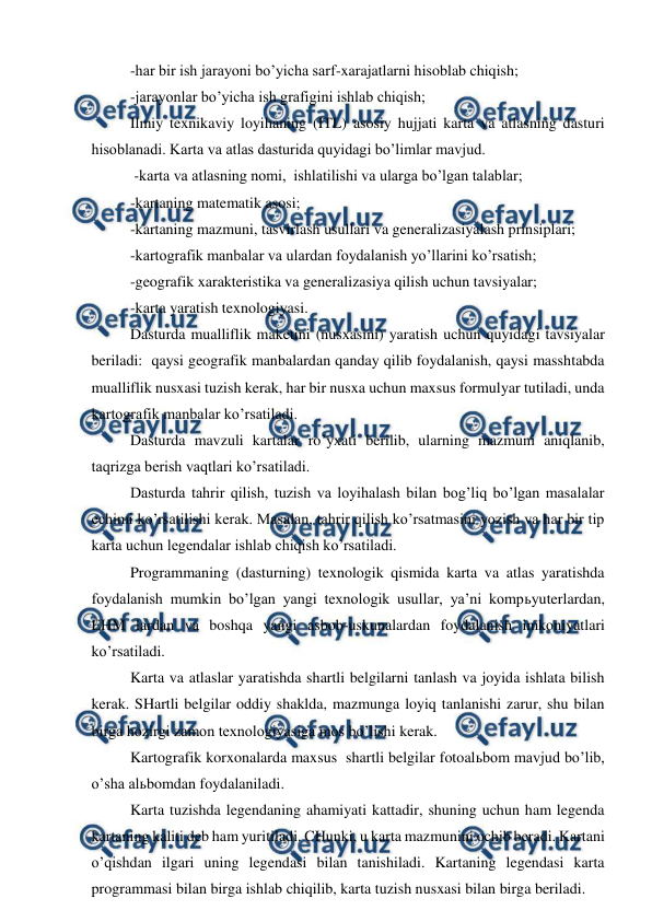  
 
-har bir ish jarayoni bo’yicha sarf-xarajatlarni hisoblab chiqish; 
-jarayonlar bo’yicha ish grafigini ishlab chiqish; 
Ilmiy texnikaviy loyihaning (ITL) asosiy hujjati karta va atlasning dasturi 
hisoblanadi. Karta va atlas dasturida quyidagi bo’limlar mavjud. 
 -karta va atlasning nomi,  ishlatilishi va ularga bo’lgan talablar; 
-kartaning matematik asosi; 
-kartaning mazmuni, tasvirlash usullari va generalizasiyalash prinsiplari; 
-kartografik manbalar va ulardan foydalanish yo’llarini ko’rsatish; 
-geografik xarakteristika va generalizasiya qilish uchun tavsiyalar; 
-karta yaratish texnologiyasi. 
Dasturda mualliflik maketini (nusxasini) yaratish uchun quyidagi tavsiyalar 
beriladi:  qaysi geografik manbalardan qanday qilib foydalanish, qaysi masshtabda 
mualliflik nusxasi tuzish kerak, har bir nusxa uchun maxsus formulyar tutiladi, unda 
kartografik manbalar ko’rsatiladi. 
Dasturda mavzuli kartalar ro’yxati berilib, ularning mazmuni aniqlanib, 
taqrizga berish vaqtlari ko’rsatiladi. 
Dasturda tahrir qilish, tuzish va loyihalash bilan bog’liq bo’lgan masalalar 
echimi ko’rsatilishi kerak. Masalan, tahrir qilish ko’rsatmasini yozish va har bir tip 
karta uchun legendalar ishlab chiqish ko’rsatiladi. 
Programmaning (dasturning) texnologik qismida karta va atlas yaratishda 
foydalanish mumkin bo’lgan yangi texnologik usullar, ya’ni kompьyuterlardan, 
EHM lardan va boshqa yangi asbob-uskunalardan foydalanish imkoniyatlari 
ko’rsatiladi. 
Karta va atlaslar yaratishda shartli belgilarni tanlash va joyida ishlata bilish 
kerak. SHartli belgilar oddiy shaklda, mazmunga loyiq tanlanishi zarur, shu bilan 
birga hozirgi zamon texnologiyasiga mos bo’lishi kerak. 
Kartografik korxonalarda maxsus  shartli belgilar fotoalьbom mavjud bo’lib, 
o’sha alьbomdan foydalaniladi. 
Karta tuzishda legendaning ahamiyati kattadir, shuning uchun ham legenda 
kartaning kaliti deb ham yuritiladi. CHunki, u karta mazmunini ochib beradi. Kartani 
o’qishdan ilgari uning legendasi bilan tanishiladi. Kartaning legendasi karta 
programmasi bilan birga ishlab chiqilib, karta tuzish nusxasi bilan birga beriladi. 
