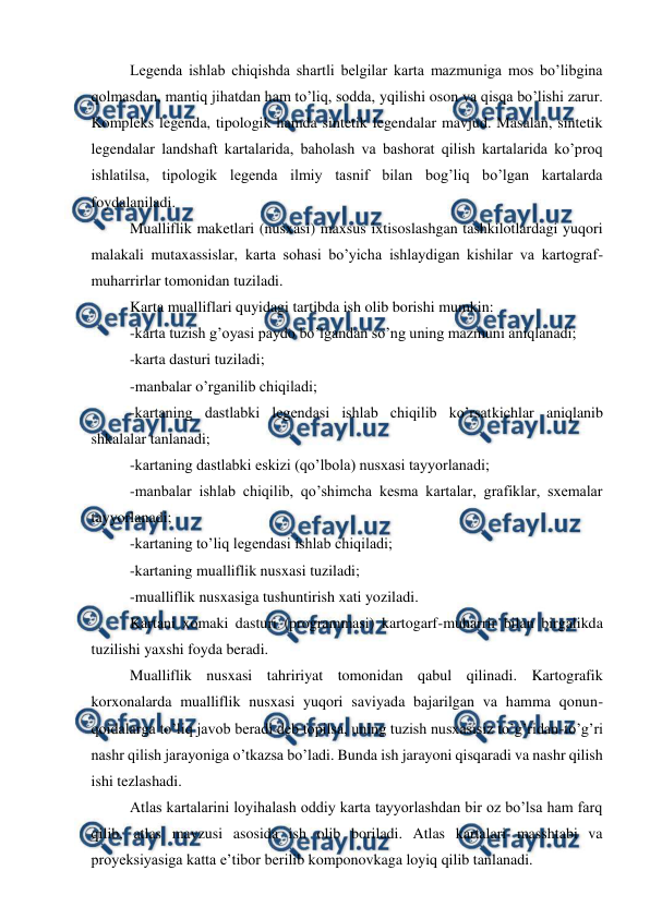  
 
Legenda ishlab chiqishda shartli belgilar karta mazmuniga mos bo’libgina 
qolmasdan, mantiq jihatdan ham to’liq, sodda, yqilishi oson va qisqa bo’lishi zarur. 
Kompleks legenda, tipologik hamda sintetik legendalar mavjud. Masalan, sintetik 
legendalar landshaft kartalarida, baholash va bashorat qilish kartalarida ko’proq 
ishlatilsa, tipologik legenda ilmiy tasnif bilan bog’liq bo’lgan kartalarda 
foydalaniladi. 
Mualliflik maketlari (nusxasi) maxsus ixtisoslashgan tashkilotlardagi yuqori 
malakali mutaxassislar, karta sohasi bo’yicha ishlaydigan kishilar va kartograf-
muharrirlar tomonidan tuziladi. 
Karta mualliflari quyidagi tartibda ish olib borishi mumkin: 
-karta tuzish g’oyasi paydo bo’lgandan so’ng uning mazmuni aniqlanadi; 
-karta dasturi tuziladi; 
-manbalar o’rganilib chiqiladi; 
-kartaning dastlabki legendasi ishlab chiqilib ko’rsatkichlar aniqlanib 
shkalalar tanlanadi; 
-kartaning dastlabki eskizi (qo’lbola) nusxasi tayyorlanadi; 
-manbalar ishlab chiqilib, qo’shimcha kesma kartalar, grafiklar, sxemalar 
tayyorlanadi; 
-kartaning to’liq legendasi ishlab chiqiladi; 
-kartaning mualliflik nusxasi tuziladi; 
-mualliflik nusxasiga tushuntirish xati yoziladi. 
Kartani xomaki dasturi (programmasi) kartogarf-muharrir bilan birgalikda 
tuzilishi yaxshi foyda beradi. 
Mualliflik nusxasi tahririyat tomonidan qabul qilinadi. Kartografik 
korxonalarda mualliflik nusxasi yuqori saviyada bajarilgan va hamma qonun-
qoidalarga to’liq javob beradi deb topilsa, uning tuzish nusxasisiz to’g’ridan-to’g’ri 
nashr qilish jarayoniga o’tkazsa bo’ladi. Bunda ish jarayoni qisqaradi va nashr qilish 
ishi tezlashadi. 
Atlas kartalarini loyihalash oddiy karta tayyorlashdan bir oz bo’lsa ham farq 
qilib, atlas mavzusi asosida ish olib boriladi. Atlas kartalari masshtabi va 
proyeksiyasiga katta e’tibor berilib komponovkaga loyiq qilib tanlanadi. 
