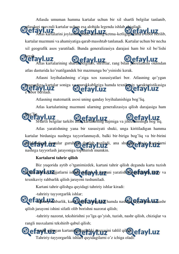  
 
Atlasda umuman hamma kartalar uchun bir xil shartli belgilar tanlanib, 
atlasdagi mavzuli kartalar uchun esa alohida legenda ishlab chiqiladi. 
Atlas kartalarini joylashtirishda, ularning ketma-ketligiga katta e’tibor berilib, 
kartalar mazmuni va ahamiyatiga qarab masshtab tanlanadi. Kartalar uchun bir necha 
xil geografik asos yaratiladi. Bunda generalizasiya darajasi ham bir xil bo’lishi 
kerak. 
Atlas kartalarining shartli belgilari, shriftlar, rang bilan jihozlanishi oldindan 
atlas dasturida ko’rsatilgandek bir mazmunga bo’ysinishi kerak. 
Atlasni loyihalashning o’ziga xos xususiyatlari bor. Atlasning qo’ygan 
maqsadiga, kartalar soniga va murakkabligiga hamda texnikaviy xarakteristikasiga 
e’tibor beriladi. 
Atlasning matematik asosi uning qanday loyihalanishiga bog’liq. 
Atlas kartalarining mazmuni ularning generalizasiya qilish darajasiga ham 
bog’liq. 
SHartli belgilar tarkibi atlas kartalarning hajmiga va jihozlanishiga bog’liq. 
Atlas yaratishning yana bir xususiyati shuki, unga kiritiladigan hamma 
kartalar birdaniga nashrga tayyorlanmaydi, balki bir-biriga bog’liq va bir-birini 
to’ldiradigan kartalar guruhlari dastlab tuziladi, ana shundan keyin kartalarni 
nashrga tayyorlash jarayoniga topshirish mumkin. 
Kartalarni tahrir qilish 
Biz yuqorida aytib o’tganimizdek, kartani tahrir qilish deganda karta tuzish 
uchun tahririy hujjatlarni ishlab chiqish va kartani yaratish bosqichlarida ilmiy va 
texnikaviy rahbarlik qilish jarayoni tushuniladi. 
Kartani tahrir qilishga quyidagi tahririy ishlar kiradi: 
-tahririy tayyorgarlik ishlar; 
-tahririy rahbarlik, karta tuzish, yangilash hamda nashrga tayyorlash va nashr 
qilish jarayoni ishini sifatli olib borishni nazorat qilish; 
-tahririy nazorat, tekshirishni yo’lga qo’yish, tuzish, nashr qilish, chiziqlar va 
rangli nusxalarni tekshirib qabul qilish; 
-nashr qilingan kartaning dastlabki nusxasini tahlil qilish. 
Tahririy-tayyorgarlik ishlari quyidagilarni o’z ichiga oladi: 
