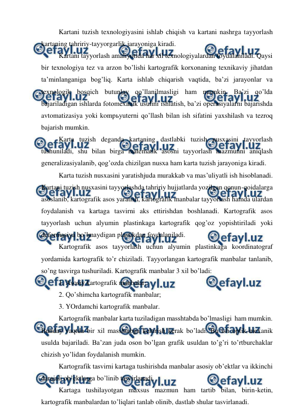  
 
Kartani tuzish texnologiyasini ishlab chiqish va kartani nashrga tayyorlash 
kartaning tahririy-tayyorgarlik jarayoniga kiradi. 
Kartani tayyorlash amaliyotida har xil texnologiyalardan foydalaniladi. Qaysi 
bir texnologiya tez va arzon bo’lishi kartografik korxonaning texnikaviy jihatdan 
ta’minlanganiga bog’liq. Karta ishlab chiqarish vaqtida, ba’zi jarayonlar va 
texnologik bosqich butunlay qo’llanilmasligi ham mumkin. Ba’zi qo’lda 
bajariladigan ishlarda fotomexanik usulini ishlatish, ba’zi operasiyalarni bajarishda 
avtomatizasiya yoki kompьyuterni qo’llash bilan ish sifatini yaxshilash va tezroq 
bajarish mumkin. 
Karta tuzish deganda kartaning dastlabki tuzish nusxasini tayyorlash 
tushuniladi, shu bilan birga matematik asosni tayyorlash mazmunni aniqlash 
generalizasiyalanib, qog’ozda chizilgan nusxa ham karta tuzish jarayoniga kiradi. 
Karta tuzish nusxasini yaratishjuda murakkab va mas’uliyatli ish hisoblanadi. 
Kartani tuzish nusxasini tayyorlashda tahririy hujjatlarda yozilgan qonun-qoidalarga 
asoslanib, kartografik asos yaratish, kartografik manbalar tayyorlash hamda ulardan 
foydalanish va kartaga tasvirni aks ettirishdan boshlanadi. Kartografik asos 
tayyorlash uchun alyumin plastinkaga kartografik qog’oz yopishtiriladi yoki 
deformasiya bo’lmaydigan plastikdan foydalaniladi. 
Kartografik asos tayyorlash uchun alyumin plastinkaga koordinatograf 
yordamida kartografik to’r chiziladi. Tayyorlangan kartografik manbalar tanlanib, 
so’ng tasvirga tushuriladi. Kartografik manbalar 3 xil bo’ladi: 
1. Asosiy kartografik manbalar; 
2. Qo’shimcha kartografik manbalar; 
3. YOrdamchi kartografik manbalar. 
Kartografik manbalar karta tuziladigan masshtabda bo’lmasligi  ham mumkin. 
Bunday vaqtda bir xil masshtabga keltirish kerak bo’ladi. Bu ish optik-mexanik 
usulda bajariladi. Ba’zan juda oson bo’lgan grafik usuldan to’g’ri to’rtburchaklar 
chizish yo’lidan foydalanish mumkin. 
Kartografik tasvirni kartaga tushirishda manbalar asosiy ob’ektlar va ikkinchi 
darajali ob’ektlarga bo’linib tasvirlanadi. 
Kartaga tushilayotgan maxsus mazmun ham tartib bilan, birin-ketin, 
kartografik manbalardan to’liqlari tanlab olinib, dastlab shular tasvirlanadi. 
