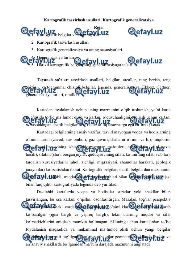  
 
. Kartografik tasvirlash usullari. Kartografik generalizatsiya. 
Reja 
1. Kartografik belgilar va ularning roli 
2. Kartografik tasvirlash usullari 
3. Kartografik generalizasiya va uning xususiyatlari 
4. Generalizasiya turlari 
5. Har xil kartografik belgilarning generalizasiyaga ta’siri 
 
Tayanch so’zlar: tasvirlash usullari, belgilar, areallar, rang berish, teng 
chiziqli, kartogramma, chiziqli belgilar, legenda, generalistasiya, Ekkert, Gettner, 
generalisatsiya turlari, omillari 
 
Kartadan foydalanish uchun uning mazmunini o’qib tushunish, ya’ni karta 
to’g’risida to’liq ma’lumot olish va kartani o’quvchanligini oshirish uchun kartani 
tilihisoblangan shartli belgilar to’g’risida to’liq tasavvurga ega bo’lmoq kerak. 
Kartadagi belgilarning asosiy vazifasi tasvirlanayotgan voqea  va hodislarning 
o’rnini, turini (zavod, suv ombori, gaz quvuri, shaharni o’rnini va b.), miqdorini 
(aholi soni, zavodning ishlab chiqarayotgan mahsuloti, etishtirilgan yalpi paxta 
hosili), sifatini (sho’r bosgan joylar, quduq suvining sifati, ko’mirning sifati va b.lar), 
tarqalish xususiyatlarini (aholi zichligi, migrasiyasi, shamollar harakati, geologik 
jarayonlar) ko’rsatishdan iborat. Kartografik belgilar, shartli belgilardan mazmunini 
kengligi, aniq shakli, miqdor va sifat ko’rsatkichlari bilan hamda aniqlilik darajasi 
bilan farq qilib, kartografiyada legenda deb yuritiladi. 
Dastlabki kartalarda voqea va hodisalar suratlar yoki shakllar bilan 
tasvirlangan, bu esa kartani o’qishni osonlashtirgan. Masalan, tog’lar perspektiv 
usulda berilib, shakl yordamida tasvirlangan, o’simliklar ham shakllariga qarab 
ko’rsatilgan (igna bargli va yaproq bargli), lekin ularning miqdor va sifat 
ko’rsatkichlarini aniqlash mumkin bo’lmagan. SHuning uchun kartalardan to’liq 
foydalanish maqsadida va mukammal ma’lumot olish uchun yangi belgilar 
qo’llanish zaruriyati tug’ilgan. Tanlangan belgilar geometrik shakllarda, badiiy va 
an’anaviy shakllarda bo’lganidan ma’lum darajada mazmunni anglatadi  
