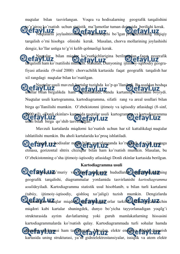 
 
nuqtalar  bilan  tasvirlangan.  Voqea va hodisalarning  geografik tarqalishini  
to’g’riroq ko’rsatish  uchun statistik  ma’lumotlar tuman doirasida  berilishi kerak.  
Nuqtalarni  joylashtirishda  ko’rsatilmoqchi  bo’lgan predmetlarning  haqiqiy 
tarqalish o’rni hisobga  olinishi  kerak.  Masalan, chorva mollarining joylashishi 
dengiz, ko’llar ustiga to’g’ri kelib qolmasligi kerak. 
Nuqtalar  bilan miqdor ko’rsatkichlarigina berilmasdan, faqat geografik  
tarqalishi ham ko’rsatilishi mumkin. Masalan, Dunyoning  ijtimoiy-iqtisodiy geogra-
fiyasi atlasida  (9-sinf 2000)  chorvachilik kartasida  faqat  geografik  tarqalish har 
xil rangdagi  nuqtalar bilan ko’rsatilgan.  
Nuqtalar usuli mavzuli kartalar tuzishda  ko’p qo’llaniladi. Bu usuldan boshqa 
usullar bilan birgalikda  ham  foydalaniladi, bunda  kartaning  mazmuni boyiydi. 
Nuqtalar usuli kartogramma, kartodiagramma, sifatli  rang va areal usullari bilan 
birga qo’llanilishi mumkin.  O’zbekistonni ijtimoiy va iqtisodiy atlasidagi (8-sinf, 
2000 yil), «Donli ekinlar» kartasida nuqtalar usuli  kartogramma va kartodiagramma  
usuli bilan  birga  qo’shib tasvirlangan.  
Mavzuli  kartalarda  miqdorni  ko’rsatish  uchun  har xil  kattalikdagi nuqtalar 
ishlatilishi mumkin. Bu aholi kartalarida ko’proq ishlatiladi.  
Voqea va hodisalar nuqta bilan tasvirlanganda ko’rsatkich   to’liq nuqtaga 
etmasa, gorizontal shtrix chiziqlar bilan ham ko’rsatish mumkin. Masalan, bu 
O’zbekistonning o’sha ijtimoiy-iqtisodiy atlasidagi Donli ekinlar kartasida berilgan. 
Kartodiagramma usuli 
Siyosiy–ma’muriy va tabiiy chegarali hududlarda voqea-hodisalarning 
geografik tarqalishi, diagrammalar yordamida tasvirlanishi kartodiagramma 
usulideyiladi. Kartodiagramma statistik usul hisoblanib, u bilan turli kartalarni 
(tabiiy, ijtimoiy-iqtisodiy, qishloq xo’jaligi) tuzish mumkin. Dengizlarda 
ovlanadigan baliqlar miqdori, sug’oriladigan erlar tarkibi, yillik yog’in-sochin 
miqdori kabi kartalar shuningdek, dunyo bo’yicha tayyorlanadigan yoqilg’i 
strukturasida 
ayrim 
davlatlarning 
yoki 
guruh 
mamlakatlarning 
hissasini 
kartodiagrammalarda ko’rsatish qulay. Kartodiagrammada turli sohalar hamda 
ularning strukturasi ham tasvirlanadi. Masalan, elektr energiya ishlab chiqarish 
kartasida uning strukturasi, ya’ni gidroelektrostansiyalar, issiqlik va atom elektr 
