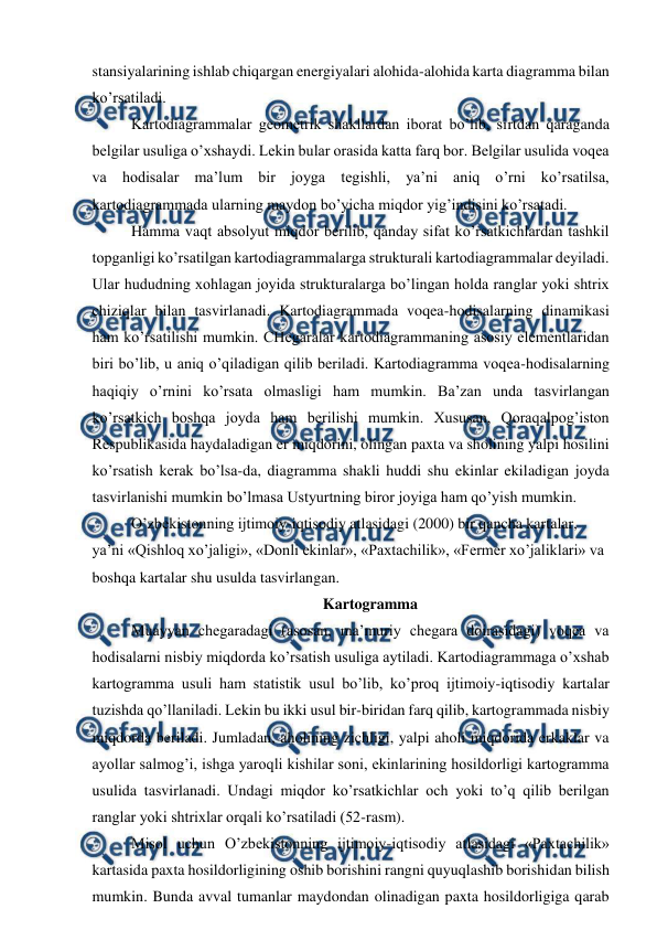  
 
stansiyalarining ishlab chiqargan energiyalari alohida-alohida karta diagramma bilan 
ko’rsatiladi. 
Kartodiagrammalar geometrik shakllardan iborat bo’lib, sirtdan qaraganda 
belgilar usuliga o’xshaydi. Lekin bular orasida katta farq bor. Belgilar usulida voqea 
va hodisalar ma’lum bir joyga tegishli, ya’ni aniq o’rni ko’rsatilsa, 
kartodiagrammada ularning maydon bo’yicha miqdor yig’indisini ko’rsatadi.  
Hamma vaqt absolyut miqdor berilib, qanday sifat ko’rsatkichlardan tashkil 
topganligi ko’rsatilgan kartodiagrammalarga strukturali kartodiagrammalar deyiladi. 
Ular hududning xohlagan joyida strukturalarga bo’lingan holda ranglar yoki shtrix 
chiziqlar bilan tasvirlanadi. Kartodiagrammada voqea-hodisalarning dinamikasi 
ham ko’rsatilishi mumkin. CHegaralar kartodiagrammaning asosiy elementlaridan 
biri bo’lib, u aniq o’qiladigan qilib beriladi. Kartodiagramma voqea-hodisalarning 
haqiqiy o’rnini ko’rsata olmasligi ham mumkin. Ba’zan unda tasvirlangan 
ko’rsatkich boshqa joyda ham berilishi mumkin. Xususan, Qoraqalpog’iston 
Respublikasida haydaladigan er miqdorini, olingan paxta va sholining yalpi hosilini 
ko’rsatish kerak bo’lsa-da, diagramma shakli huddi shu ekinlar ekiladigan joyda 
tasvirlanishi mumkin bo’lmasa Ustyurtning biror joyiga ham qo’yish mumkin. 
O’zbekistonning ijtimoiy-iqtisodiy atlasidagi (2000) bir qancha kartalar, 
ya’ni «Qishloq xo’jaligi», «Donli ekinlar», «Paxtachilik», «Fermer xo’jaliklari» va 
boshqa kartalar shu usulda tasvirlangan. 
Kartogramma 
Muayyan chegaradagi (asosan, ma’muriy chegara doirasidagi) voqea va 
hodisalarni nisbiy miqdorda ko’rsatish usuliga aytiladi. Kartodiagrammaga o’xshab 
kartogramma usuli ham statistik usul bo’lib, ko’proq ijtimoiy-iqtisodiy kartalar  
tuzishda qo’llaniladi. Lekin bu ikki usul bir-biridan farq qilib, kartogrammada nisbiy 
miqdorda beriladi. Jumladan, aholining zichligi, yalpi aholi miqdorida erkaklar va 
ayollar salmog’i, ishga yaroqli kishilar soni, ekinlarining hosildorligi kartogramma 
usulida tasvirlanadi. Undagi miqdor ko’rsatkichlar och yoki to’q qilib berilgan 
ranglar yoki shtrixlar orqali ko’rsatiladi (52-rasm).  
Misol uchun O’zbekistonning ijtimoiy-iqtisodiy atlasidagi «Paxtachilik» 
kartasida paxta hosildorligining oshib borishini rangni quyuqlashib borishidan bilish 
mumkin. Bunda avval tumanlar maydondan olinadigan paxta hosildorligiga qarab 
