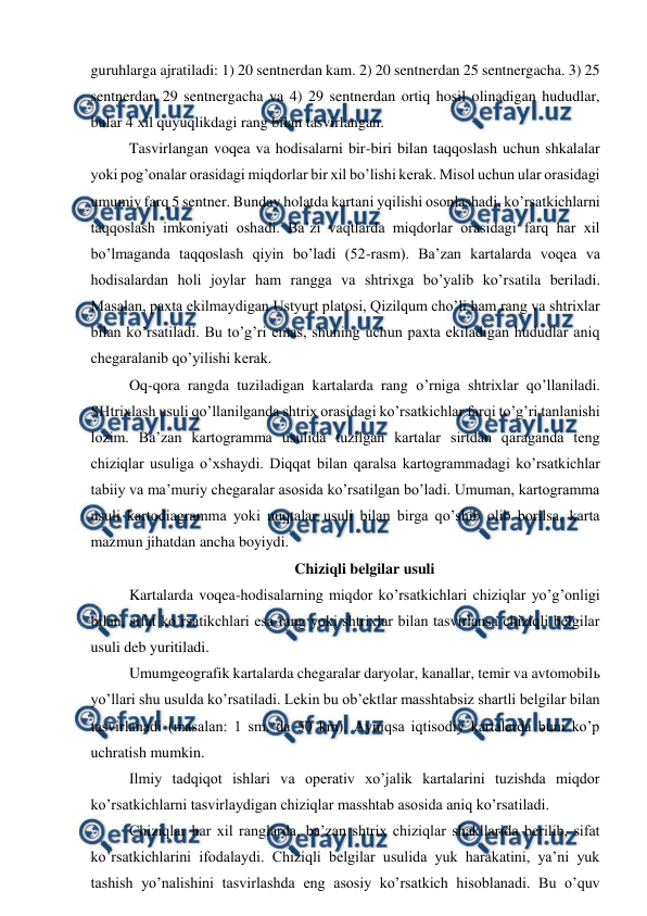  
 
guruhlarga ajratiladi: 1) 20 sentnerdan kam. 2) 20 sentnerdan 25 sentnergacha. 3) 25 
sentnerdan 29 sentnergacha va 4) 29 sentnerdan ortiq hosil olinadigan hududlar,  
bular 4 xil quyuqlikdagi rang bilan tasvirlangan. 
Tasvirlangan voqea va hodisalarni bir-biri bilan taqqoslash uchun shkalalar 
yoki pog’onalar orasidagi miqdorlar bir xil bo’lishi kerak. Misol uchun ular orasidagi 
umumiy farq 5 sentner. Bunday holatda kartani yqilishi osonlashadi, ko’rsatkichlarni 
taqqoslash imkoniyati oshadi. Ba’zi vaqtlarda miqdorlar orasidagi farq har xil 
bo’lmaganda taqqoslash qiyin bo’ladi (52-rasm). Ba’zan kartalarda voqea va 
hodisalardan holi joylar ham rangga va shtrixga bo’yalib ko’rsatila beriladi. 
Masalan, paxta ekilmaydigan Ustyurt platosi, Qizilqum cho’li ham rang va shtrixlar 
bilan ko’rsatiladi. Bu to’g’ri emas, shuning uchun paxta ekiladigan hududlar aniq 
chegaralanib qo’yilishi kerak. 
Oq-qora rangda tuziladigan kartalarda rang o’rniga shtrixlar qo’llaniladi. 
SHtrixlash usuli qo’llanilganda shtrix orasidagi ko’rsatkichlar farqi to’g’ri tanlanishi 
lozim. Ba’zan kartogramma usulida tuzilgan kartalar sirtdan qaraganda teng 
chiziqlar usuliga o’xshaydi. Diqqat bilan qaralsa kartogrammadagi ko’rsatkichlar 
tabiiy va ma’muriy chegaralar asosida ko’rsatilgan bo’ladi. Umuman, kartogramma 
usuli kartodiagramma yoki nuqtalar usuli bilan birga qo’shib olib borilsa, karta 
mazmun jihatdan ancha boyiydi. 
Chiziqli belgilar usuli 
Kartalarda voqea-hodisalarning miqdor ko’rsatkichlari chiziqlar yo’g’onligi 
bilan, sifat ko’rsatikchlari esa rang yoki shtrixlar bilan tasvirlansa chiziqli belgilar 
usuli deb yuritiladi. 
Umumgeografik kartalarda chegaralar daryolar, kanallar, temir va avtomobilь 
yo’llari shu usulda ko’rsatiladi. Lekin bu ob’ektlar masshtabsiz shartli belgilar bilan 
tasvirlanadi (masalan: 1 sm. da 50 km). Ayniqsa iqtisodiy kartalarda buni ko’p 
uchratish mumkin.  
Ilmiy tadqiqot ishlari va operativ xo’jalik kartalarini tuzishda miqdor 
ko’rsatkichlarni tasvirlaydigan chiziqlar masshtab asosida aniq ko’rsatiladi. 
Chiziqlar har xil ranglarda, ba’zan shtrix chiziqlar shakllarida berilib, sifat 
ko’rsatkichlarini ifodalaydi. Chiziqli belgilar usulida yuk harakatini, ya’ni yuk 
tashish yo’nalishini tasvirlashda eng asosiy ko’rsatkich hisoblanadi. Bu o’quv 
