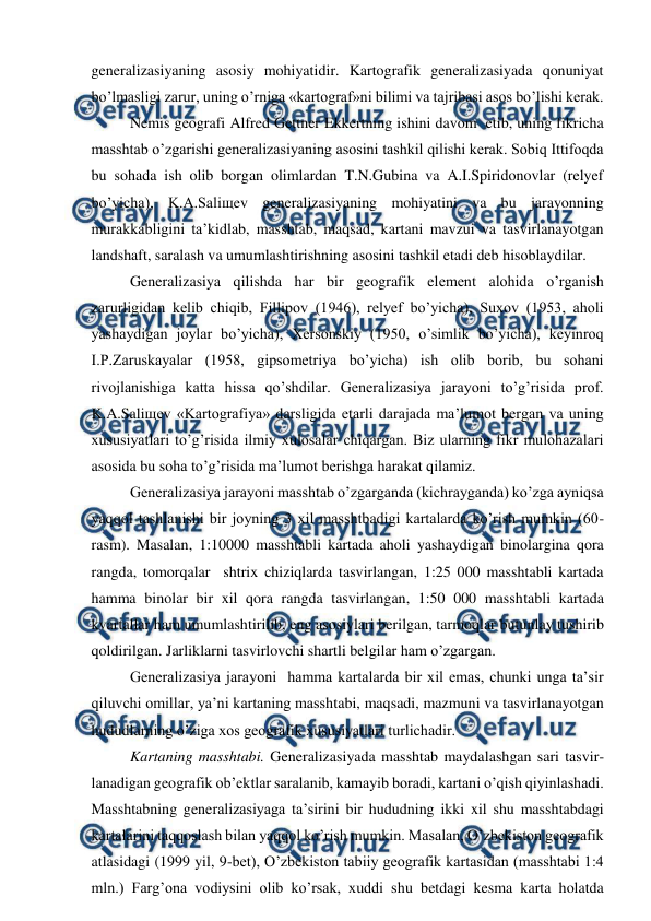  
 
generalizasiyaning asosiy mohiyatidir. Kartografik generalizasiyada qonuniyat 
bo’lmasligi zarur, uning o’rniga «kartograf»ni bilimi va tajribasi asos bo’lishi kerak. 
Nemis geografi Alfred Gettner Ekkertning ishini davom  etib, uning fikricha 
masshtab o’zgarishi generalizasiyaning asosini tashkil qilishi kerak. Sobiq Ittifoqda 
bu sohada ish olib borgan olimlardan T.N.Gubina va A.I.Spiridonovlar (relyef 
bo’yicha), K.A.Saliщev generalizasiyaning mohiyatini va bu jarayonning 
murakkabligini ta’kidlab, masshtab, maqsad, kartani mavzui va tasvirlanayotgan 
landshaft, saralash va umumlashtirishning asosini tashkil etadi deb hisoblaydilar.  
Generalizasiya qilishda har bir geografik element alohida o’rganish 
zarurligidan kelib chiqib, Fillipov (1946), relyef bo’yicha), Suxov (1953, aholi 
yashaydigan joylar bo’yicha), Xersonskiy (1950, o’simlik bo’yicha), keyinroq 
I.P.Zaruskayalar (1958, gipsometriya bo’yicha) ish olib borib, bu sohani 
rivojlanishiga katta hissa qo’shdilar. Generalizasiya jarayoni to’g’risida prof. 
K.A.Saliщev «Kartografiya» darsligida etarli darajada ma’lumot bergan va uning 
xususiyatlari to’g’risida ilmiy xulosalar chiqargan. Biz ularning fikr mulohazalari 
asosida bu soha to’g’risida ma’lumot berishga harakat qilamiz. 
Generalizasiya jarayoni masshtab o’zgarganda (kichrayganda) ko’zga ayniqsa 
yaqqol tashlanishi bir joyning 3 xil masshtbadigi kartalarda ko’rish mumkin (60-
rasm). Masalan, 1:10000 masshtabli kartada aholi yashaydigan binolargina qora 
rangda, tomorqalar  shtrix chiziqlarda tasvirlangan, 1:25 000 masshtabli kartada 
hamma binolar bir xil qora rangda tasvirlangan, 1:50 000 masshtabli kartada 
kvartallar ham umumlashtirilib, eng asosiylari berilgan, tarmoqlar butunlay tushirib 
qoldirilgan. Jarliklarni tasvirlovchi shartli belgilar ham o’zgargan. 
Generalizasiya jarayoni  hamma kartalarda bir xil emas, chunki unga ta’sir 
qiluvchi omillar, ya’ni kartaning masshtabi, maqsadi, mazmuni va tasvirlanayotgan 
hududlarning o’ziga xos geografik xususiyatlari turlichadir. 
Kartaning masshtabi. Generalizasiyada masshtab maydalashgan sari tasvir-
lanadigan geografik ob’ektlar saralanib, kamayib boradi, kartani o’qish qiyinlashadi. 
Masshtabning generalizasiyaga ta’sirini bir hududning ikki xil shu masshtabdagi 
kartalarini taqqoslash bilan yaqqol ko’rish mumkin. Masalan, O’zbekiston geografik 
atlasidagi (1999 yil, 9-bet), O’zbekiston tabiiy geografik kartasidan (masshtabi 1:4 
mln.) Farg’ona vodiysini olib ko’rsak, xuddi shu betdagi kesma karta holatda 
