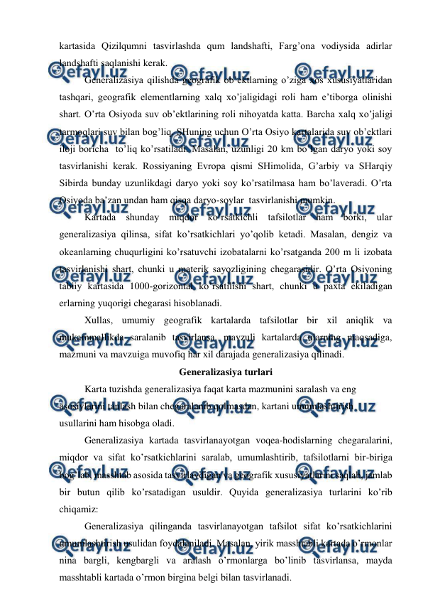  
 
kartasida Qizilqumni tasvirlashda qum landshafti, Farg’ona vodiysida adirlar 
landshafti saqlanishi kerak. 
Generalizasiya qilishda geografik ob’ektlarning o’ziga xos xususiyatlaridan 
tashqari, geografik elementlarning xalq xo’jaligidagi roli ham e’tiborga olinishi 
shart. O’rta Osiyoda suv ob’ektlarining roli nihoyatda katta. Barcha xalq xo’jaligi 
tarmoqlari suv bilan bog’liq. SHuning uchun O’rta Osiyo kartalarida suv ob’ektlari 
iloji boricha  to’liq ko’rsatiladi. Masalan, uzunligi 20 km bo’lgan daryo yoki soy  
tasvirlanishi kerak. Rossiyaning Evropa qismi SHimolida, G’arbiy va SHarqiy 
Sibirda bunday uzunlikdagi daryo yoki soy ko’rsatilmasa ham bo’laveradi. O’rta 
Osiyoda ba’zan undan ham qisqa daryo-soylar  tasvirlanishi mumkin. 
Kartada shunday miqdor ko’rsatkichli tafsilotlar ham borki, ular 
generalizasiya qilinsa, sifat ko’rsatkichlari yo’qolib ketadi. Masalan, dengiz va 
okeanlarning chuqurligini ko’rsatuvchi izobatalarni ko’rsatganda 200 m li izobata 
tasvirlanishi shart, chunki u materik sayozligining chegarasidir. O’rta Osiyoning 
tabiiy kartasida 1000-gorizontal ko’rsatilishi shart, chunki u paxta ekiladigan 
erlarning yuqorigi chegarasi hisoblanadi. 
Xullas, umumiy geografik kartalarda tafsilotlar bir xil aniqlik va 
mukammallikda saralanib tasvirlansa, mavzuli kartalarda ularning maqsadiga, 
mazmuni va mavzuiga muvofiq har xil darajada generalizasiya qilinadi. 
Generalizasiya turlari 
Karta tuzishda generalizasiya faqat karta mazmunini saralash va eng 
asosiylarini tanlash bilan chegaralanib qolmasdan, kartani umumlashtirish 
usullarini ham hisobga oladi. 
Generalizasiya kartada tasvirlanayotgan voqea-hodislarning chegaralarini, 
miqdor va sifat ko’rsatkichlarini saralab, umumlashtirib, tafsilotlarni bir-biriga 
bog’lab, masshtab asosida tasvirlaydigan va geografik xususiyatlarini saqlab, jamlab 
bir butun qilib ko’rsatadigan usuldir. Quyida generalizasiya turlarini ko’rib 
chiqamiz: 
Generalizasiya qilinganda tasvirlanayotgan tafsilot sifat ko’rsatkichlarini 
umumlashtirish usulidan foydalaniladi. Masalan, yirik masshtabli kartada o’rmonlar 
nina bargli, kengbargli va aralash o’rmonlarga bo’linib tasvirlansa, mayda 
masshtabli kartada o’rmon birgina belgi bilan tasvirlanadi.  
