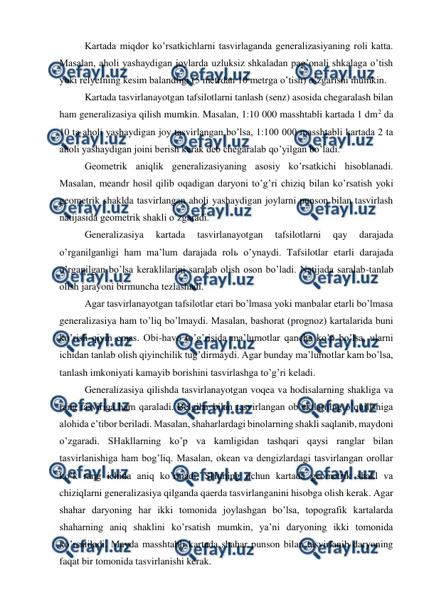  
 
Kartada miqdor ko’rsatkichlarni tasvirlaganda generalizasiyaning roli katta. 
Masalan, aholi yashaydigan joylarda uzluksiz shkaladan pag’onali shkalaga o’tish 
yoki relyefning kesim balandligi (5 metrdan 10 metrga o’tish) o’zgarishi mumkin.  
Kartada tasvirlanayotgan tafsilotlarni tanlash (senz) asosida chegaralash bilan 
ham generalizasiya qilish mumkin. Masalan, 1:10 000 masshtabli kartada 1 dm2 da 
10 ta aholi yashaydigan joy tasvirlangan bo’lsa, 1:100 000 masshtabli kartada 2 ta 
aholi yashaydigan joini berish kerak deb chegaralab qo’yilgan bo’ladi.  
Geometrik aniqlik generalizasiyaning asosiy ko’rsatkichi hisoblanadi. 
Masalan, meandr hosil qilib oqadigan daryoni to’g’ri chiziq bilan ko’rsatish yoki 
geometrik shaklda tasvirlangan aholi yashaydigan joylarni punson bilan tasvirlash 
natijasida geometrik shakli o’zgaradi. 
Generalizasiya 
kartada 
tasvirlanayotgan 
tafsilotlarni 
qay 
darajada 
o’rganilganligi ham ma’lum darajada rolь o’ynaydi. Tafsilotlar etarli darajada 
o’rganilgan bo’lsa keraklilarini saralab olish oson bo’ladi. Natijada saralab-tanlab 
olish jarayoni birmuncha tezlashadi.  
Agar tasvirlanayotgan tafsilotlar etari bo’lmasa yoki manbalar etarli bo’lmasa 
generalizasiya ham to’liq bo’lmaydi. Masalan, bashorat (prognoz) kartalarida buni 
ko’rish qiyin emas. Obi-havo to’g’risida ma’lumotlar qancha ko’p bo’lsa, ularni 
ichidan tanlab olish qiyinchilik tug’dirmaydi. Agar bunday ma’lumotlar kam bo’lsa, 
tanlash imkoniyati kamayib borishini tasvirlashga to’g’ri keladi. 
Generalizasiya qilishda tasvirlanayotgan voqea va hodisalarning shakliga va 
rang tasviriga ham qaraladi. Belgilar bilan tasvirlangan ob’ektlarning o’quilishiga 
alohida e’tibor beriladi. Masalan, shaharlardagi binolarning shakli saqlanib, maydoni 
o’zgaradi. SHakllarning ko’p va kamligidan tashqari qaysi ranglar bilan 
tasvirlanishiga ham bog’liq. Masalan, okean va dengizlardagi tasvirlangan orollar 
ko’k rang ichida aniq ko’rinadi. SHuning uchun kartada geometrik shakl va 
chiziqlarni generalizasiya qilganda qaerda tasvirlanganini hisobga olish kerak. Agar 
shahar daryoning har ikki tomonida joylashgan bo’lsa, topografik kartalarda 
shaharning aniq shaklini ko’rsatish mumkin, ya’ni daryoning ikki tomonida 
ko’rsatiladi. Mayda masshtabli kartada shahar punson bilan tasvirlanib daryoning 
faqat bir tomonida tasvirlanishi kerak.  
