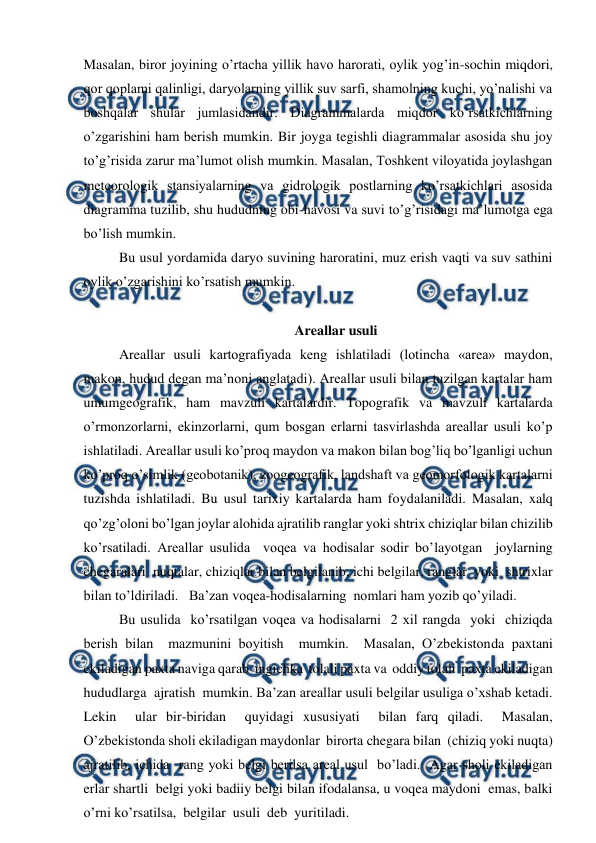  
 
Masalan, biror joyining o’rtacha yillik havo harorati, oylik yog’in-sochin miqdori, 
qor qoplami qalinligi, daryolarning yillik suv sarfi, shamolning kuchi, yo’nalishi va 
boshqalar shular jumlasidandir. Diagrammalarda miqdor ko’rsatkichlarning 
o’zgarishini ham berish mumkin. Bir joyga tegishli diagrammalar asosida shu joy 
to’g’risida zarur ma’lumot olish mumkin. Masalan, Toshkent viloyatida joylashgan 
meteorologik stansiyalarning va gidrologik postlarning ko’rsatkichlari asosida 
diagramma tuzilib, shu hududning obi-havosi va suvi to’g’risidagi ma’lumotga ega 
bo’lish mumkin. 
Bu usul yordamida daryo suvining haroratini, muz erish vaqti va suv sathini 
oylik o’zgarishini ko’rsatish mumkin. 
 
Areallar usuli 
Areallar usuli kartografiyada keng ishlatiladi (lotincha «area» maydon, 
makon, hudud degan ma’noni anglatadi). Areallar usuli bilan tuzilgan kartalar ham 
umumgeografik, ham mavzuli kartalardir. Topografik va mavzuli kartalarda 
o’rmonzorlarni, ekinzorlarni, qum bosgan erlarni tasvirlashda areallar usuli ko’p 
ishlatiladi. Areallar usuli ko’proq maydon va makon bilan bog’liq bo’lganligi uchun 
ko’proq o’simlik (geobotanik), zoogeografik, landshaft va geomorfologik kartalarni 
tuzishda ishlatiladi. Bu usul tarixiy kartalarda ham foydalaniladi. Masalan, xalq 
qo’zg’oloni bo’lgan joylar alohida ajratilib ranglar yoki shtrix chiziqlar bilan chizilib 
ko’rsatiladi. Areallar usulida  voqea va hodisalar sodir bo’layotgan  joylarning 
chegaralari  nuqtalar, chiziqlar bilan belgilanib, ichi belgilar, ranglar  yoki  shtrixlar 
bilan to’ldiriladi.   Ba’zan voqea-hodisalarning  nomlari ham yozib qo’yiladi.  
Bu usulida  ko’rsatilgan voqea va hodisalarni  2 xil rangda  yoki  chiziqda  
berish bilan  mazmunini boyitish  mumkin.  Masalan, O’zbekistonda paxtani 
ekiladigan paxta naviga qarab  ingichka  tolali paxta va  oddiy tolali  paxta ekiladigan 
hududlarga  ajratish  mumkin. Ba’zan areallar usuli belgilar usuliga o’xshab ketadi. 
Lekin  ular bir-biridan  quyidagi xususiyati  bilan farq qiladi.  Masalan, 
O’zbekistonda sholi ekiladigan maydonlar  birorta chegara bilan  (chiziq yoki nuqta)  
ajratilib, ichida  rang yoki belgi berilsa areal usul  bo’ladi.  Agar sholi ekiladigan 
erlar shartli  belgi yoki badiiy belgi bilan ifodalansa, u voqea maydoni  emas, balki 
o’rni ko’rsatilsa,  belgilar  usuli  deb  yuritiladi.  
