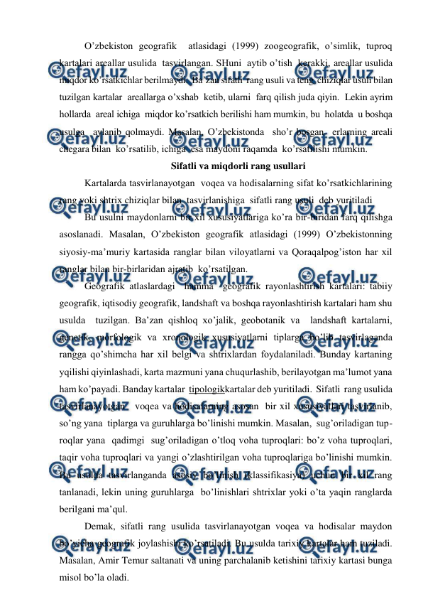  
 
O’zbekiston geografik  atlasidagi (1999) zoogeografik, o’simlik, tuproq  
kartalari areallar usulida  tasvirlangan. SHuni  aytib o’tish  kerakki, areallar usulida  
miqdor ko’rsatkichlar berilmaydi.  Ba’zan sifatli  rang usuli va teng  chiziqlar usuli bilan  
tuzilgan kartalar  areallarga o’xshab  ketib, ularni  farq qilish juda qiyin.  Lekin ayrim 
hollarda  areal ichiga  miqdor ko’rsatkich berilishi ham mumkin, bu  holatda  u boshqa 
usulga  aylanib qolmaydi. Masalan, O’zbekistonda  sho’r bosgan  erlarning areali  
chegara bilan  ko’rsatilib, ichiga  esa maydoni raqamda  ko’rsatilishi mumkin. 
Sifatli va miqdorli rang usullari 
Kartalarda tasvirlanayotgan  voqea va hodisalarning sifat ko’rsatkichlarining 
rang yoki shtrix chiziqlar bilan  tasvirlanishiga  sifatli rang usuli  deb yuritiladi  
Bu usulni maydonlarni bir xil xususiyatlariga ko’ra bir-biridan farq qilishga 
asoslanadi. Masalan, O’zbekiston geografik atlasidagi (1999) O’zbekistonning  
siyosiy-ma’muriy kartasida ranglar bilan viloyatlarni va Qoraqalpog’iston har xil 
ranglar bilan bir-birlaridan ajratib  ko’rsatilgan.  
Geografik atlaslardagi  hamma  geografik rayonlashtirish kartalari: tabiiy 
geografik, iqtisodiy geografik, landshaft va boshqa rayonlashtirish kartalari ham shu 
usulda  tuzilgan. Ba’zan qishloq xo’jalik, geobotanik va  landshaft kartalarni, 
genetik, morfologik va xronologik xususiyatlarni tiplarga bo’lib tasvirlaganda 
rangga qo’shimcha har xil belgi va shtrixlardan foydalaniladi. Bunday kartaning 
yqilishi qiyinlashadi, karta mazmuni yana chuqurlashib, berilayotgan ma’lumot yana 
ham ko’payadi. Banday kartalar  tipologikkartalar deb yuritiladi.  Sifatli  rang usulida  
tasvirlanayotgan   voqea va hodisalarning asosan  bir xil xususiyatlari tasvirlanib, 
so’ng yana  tiplarga va guruhlarga bo’linishi mumkin. Masalan,  sug’oriladigan tup-
roqlar yana  qadimgi  sug’oriladigan o’tloq voha tuproqlari: bo’z voha tuproqlari, 
taqir voha tuproqlari va yangi o’zlashtirilgan voha tuproqlariga bo’linishi mumkin. 
Bu usulda tasvirlanganda asosiy bo’linish (klassifikasiya) uchun bir xil rang 
tanlanadi, lekin uning guruhlarga  bo’linishlari shtrixlar yoki o’ta yaqin ranglarda 
berilgani ma’qul. 
Demak, sifatli rang usulida tasvirlanayotgan voqea va hodisalar maydon 
bo’yicha geografik joylashishi ko’rsatiladi. Bu usulda tarixiy kartalar ham tuziladi. 
Masalan, Amir Temur saltanati va uning parchalanib ketishini tarixiy kartasi bunga 
misol bo’la oladi.  
